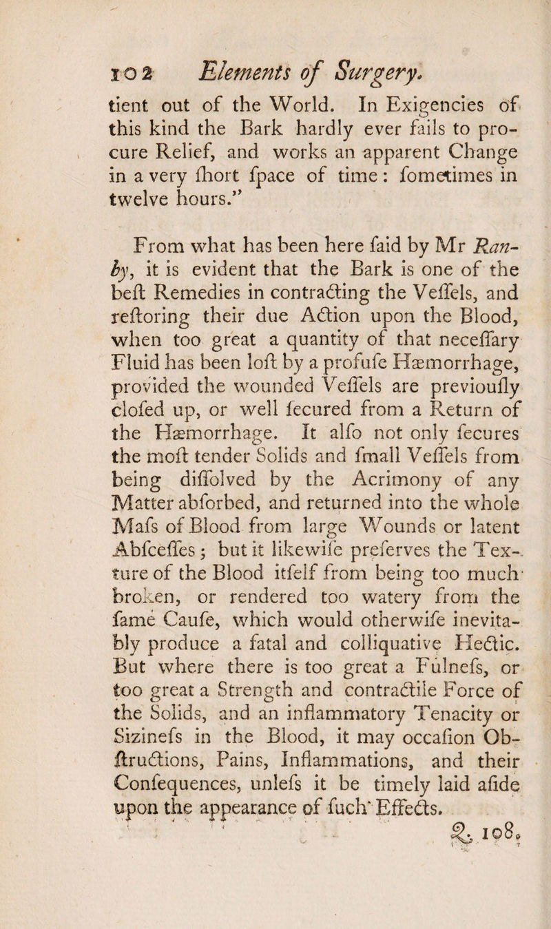 tient out of the World. In Exigencies of this kind the Bark hardly ever fails to pro¬ cure Relief, and works an apparent Change in a very fhort fpace of time: fometimes in twelve hours.” From what has been here faid by Mr Ran- by, it is evident that the Bark is one of the beft Remedies in contracting the Veffels, and reftoring their due Adion upon the Blood, when too great a quantity of that neceffary Fluid has been loft by a profufe Haemorrhage, provided the wounded Veffels are previoufly clofed up, or well lecured from a Return of the Haemorrhage. It alfo not only fecures the rnoft tender Solids and fmali Veffels from being diffolved by the Acrimony of any Matter abforbed, and returned into the whole Mafs of Blood from large 'Wounds or latent Abfceffes; but it likewife preferves the Tex¬ ture of the Blood itfelf from being too much broken, or rendered too watery from the fame Caufe, which would other wife inevita¬ bly produce a fatal and colliquative Hedic. But where there is too great a Fulnefs, or too great a Strength and contradiie Force of the Solids, and an inflammatory Tenacity or Sizinefs in the Blood, it may occalion Ob- ftrudions, Pains, Inflammations, and their Confequences, unlefs it be timely laid afide upon the appearance of fuch* Effeds.