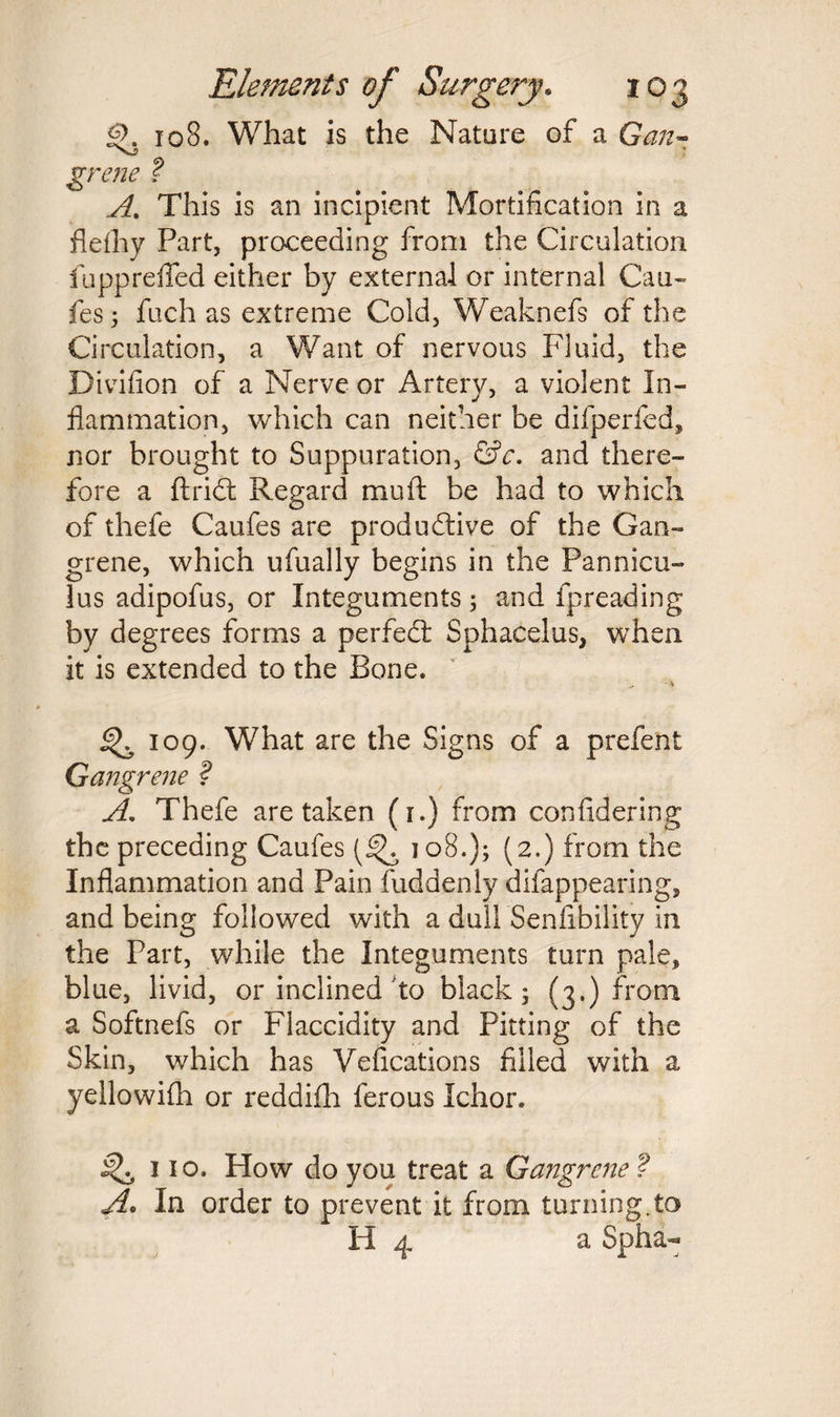 <$>. 108. What is the Nature of a Gan- grene ? A. This is an incipient Mortification in a fiefhy Part, proceeding from the Circulation fupprefted either by external or internal Cau¬ fes; fuch as extreme Cold, Weaknefs of the Circulation, a Want of nervous Fluid, the Divifion of a Nerve or Artery, a violent In¬ flammation, which can neither be difperfed, nor brought to Suppuration, &c. and there¬ fore a ftridt Regard mu ft be had to which of thefe Caufes are productive of the Gan¬ grene, which ufually begins in the Pan nicy- lus adipofus, or Integuments; and fpreading by degrees forms a perfect Sphacelus, when it is extended to the Bone. ^ 109. What are the Signs of a prefent Gangrene ? A. Thefe are taken (i.) from confidering the preceding Caufes (2.) from the Inflammation and Pain fuddenly difappearing, and being followed with a dull Senfibility in the Part, while the Integuments turn pale, blue, livid, or inclined to black; (3.) from a Softnefs or Flaccidity and Pitting of the Skin, which has Vefications filled with a yellowifti or reddifh ferous Ichor. 110. How do you treat a Gangrene ? A. In order to prevent it from turning.to H 4 a Spha-