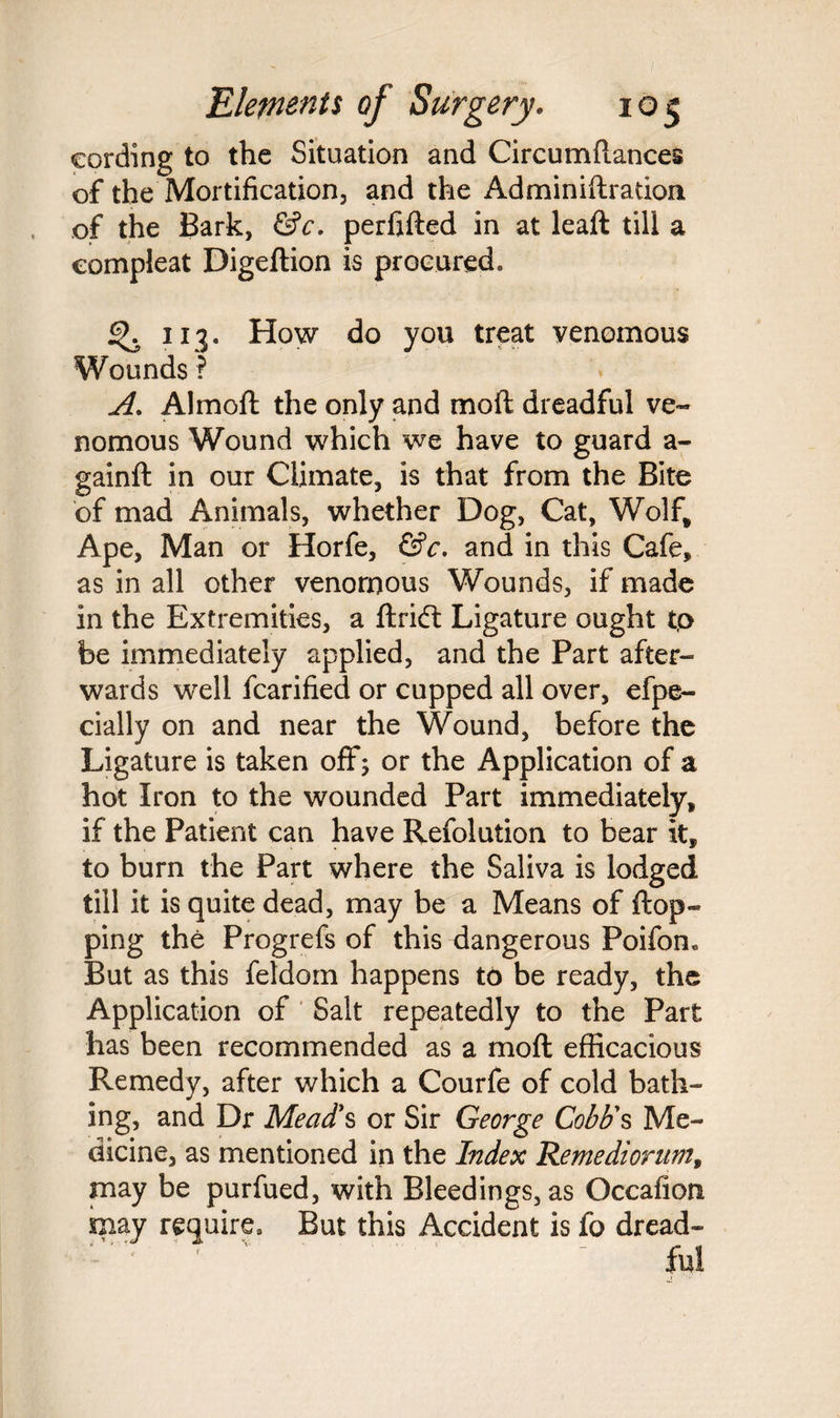 cording to the Situation and Circumftances of the Mortification, and the Adminiftration of the Bark, &c. perfifted in at leaft till a oompieat Digeftion is procured. 113. How do you treat venomous Wounds ? A. Almoft the only and mod dreadful ve¬ nomous Wound which we have to guard a- gainft in our Climate, is that from the Bite of mad Animals, whether Dog, Cat, Wolf* Ape, Man or Horfe, &c. and in this Cafe, as in all other venomous Wounds, if made in the Extremities, a ftrift Ligature ought to be immediately applied, and the Part after¬ wards well fcarified or cupped all over, efpe- cially on and near the Wound, before the Ligature is taken off; or the Application of a hot Iron to the wounded Part immediately, if the Patient can have Refolution to bear it, to burn the Part where the Saliva is lodged till it is quite dead, may be a Means of flop¬ ping the Progrefs of this dangerous Poifon. But as this feldorn happens to be ready, the Application of Salt repeatedly to the Part has been recommended as a moft efficacious Remedy, after which a Courfe of cold bath¬ ing, and Dr Mead's or Sir George Cobb's Me¬ dicine, as mentioned in the Index Remediorum, may be purfued, with Bleedings, as Occafion may require. But this Accident is fo dread¬ ful