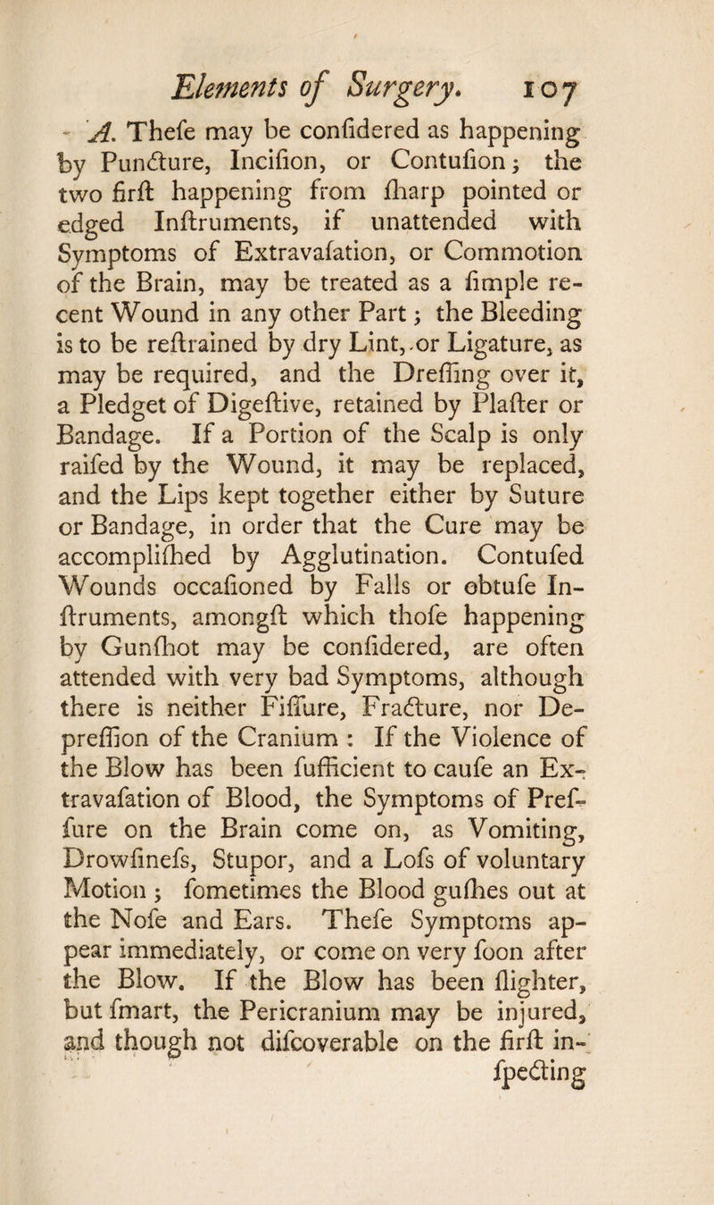 A. Thefe may be confidered as happening by Pundture, Incifion, or Contufion; the two firft happening from fharp pointed or edged Inftruments, if unattended with Symptoms of Extravafation, or Commotion of the Brain, may be treated as a fimple re¬ cent Wound in any other Part; the Bleeding is to be retrained by dry Lintvor Ligature, as may be required, and the Dreffing over it, a Pledget of Digeftive, retained by Plafter or Bandage. If a Portion of the Scalp is only raifed by the Wound, it may be replaced, and the Lips kept together either by Suture or Bandage, in order that the Cure may be accomplifhed by Agglutination. Contufed Wounds occafioned by Falls or obtufe In¬ ftruments, amongft which thofe happening by Gunfhot may be confidered, are often attended with very bad Symptoms, although there is neither Fiffure, Fradture, nor De- preffion of the Cranium : If the Violence of the Blow has been fuflicient to caufe an Ex¬ travafation of Blood, the Symptoms of Pref- fure on the Brain come on, as Vomiting, Drowfinefs, Stupor, and a Lofs of voluntary Motion ; fometimes the Blood gufhes out at the Nofe and Ears. Thefe Symptoms ap¬ pear immediately, or come on very foon after the Blow. If the Blow has been flighter, butfmart, the Pericranium may be injured, and though not difcoverable on the firft in-