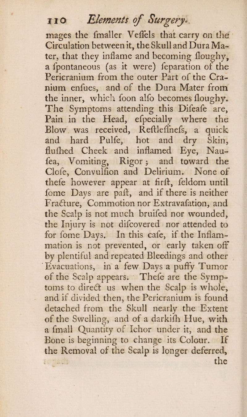 mages the fmaller Veffels that carry on the Circulation between it, the Skull and Dura Ma¬ ter, that they inflame and becoming floughy, a fpontaneous (as it were) reparation of the Pericranium from the outer Part of the Cra¬ nium enfues, and of the Dura Mater from the inner, which foon aifo becomes floughy. The Symptoms attending this Difeafe are. Pain in the Head, efpecially where the Blow was received, Reftleffnefs, a quick and hard Pulfe, hot and dry Skin, flufhed Cheek and inflamed Eye, Nau- fea, Vomiting, Rigor > and toward the Clofe, Convulfion and Delirium. None of thefe however appear at firft, feldom until fome Days are pail, and if there is neither Fradure, Commotion nor Extravafation, and the Scalp is not much bruifed nor wounded, the Injury is not difcovered nor attended to for fome Days. In this cafe, if the Inflam¬ mation is not prevented, or early taken off by plentiful and repeated Bleedings and other Evacuations, in a few Days a puffy Tumor of the Scalp appears. Thefe are the Symp¬ toms to dired us when the Scalp is whole, and if divided then, the Pericranium is found detached from the Skull nearly the Extent of the Swelling, and of a darkifh Hue, with a fmall Quantity of Ichor under it, and the Bone is beginning to change its Colour. If the Removal of the Scalp is longer deferred, : ■... the