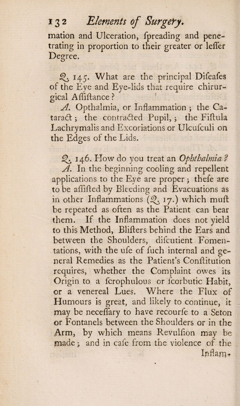 mation and Ulceration, fpreading and pene¬ trating in proportion to their greater or leffer Degree. % 145. What are the principal Difeafes of the Eye and Eye-lids that require chirur- gical Affiftance ? A. Opthalmia, or Inflammation ; the Ca¬ taract ; the contracted Pupil, ; the Fiftula Lachrymalis and Excoriations or Ukufculi on the Edges of the Lids. 146. Flow do you treat an Ophthalmia ? A- In the beginning cooling and repellent applications to the Eye are proper $ thefe are to be afiifled by Bleeding and Evacuations as in other Inflammations 17.) which muft be repeated as often as the Patient can bear them. If the Inflammation does not yield to this Method, Blifters behind the Ears and between the Shoulders, difcutient Fomen¬ tations, with the ufe of fuch internal and ge¬ neral Remedies as the Patient’s Confutation requires, whether the Complaint owes its Origin to a fcrophulous or fcorbutic Habit, or a venereal Lues. Where the Flux of Humours is great, and likely to continue, it may be necefiary to have recourfe to a Seton or Fontanels between the Shoulders or in the Arm, by which means P^evuiflon may be made ^ and in cafe from the violence of the In flam*