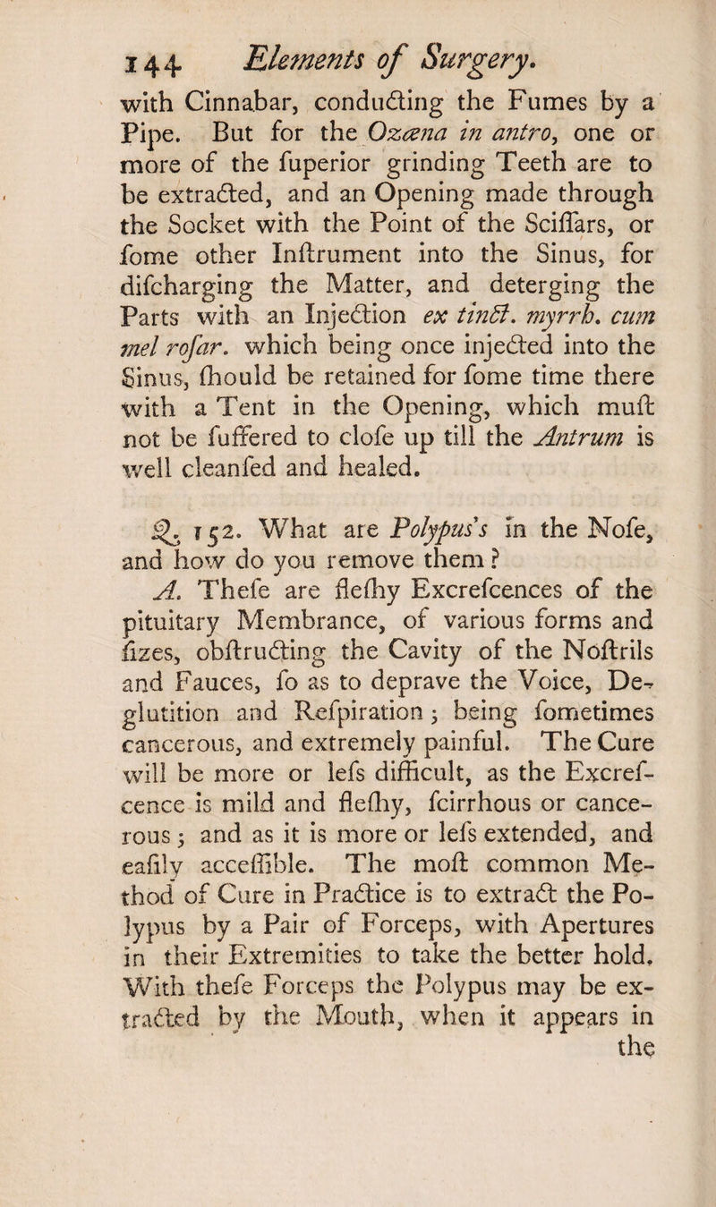 with Cinnabar, concluding the Fumes by a Pipe. But for the Ozcena in antro, one or more of the fuperior grinding Teeth are to be extraded, and an Opening made through the Socket with the Point of the ScilTars, or fome other Inftrument into the Sinus, for difcharging the Matter, and deterging the Parts with an Injedion ex tinffi. myrrh. cum mel rofar. which being once injeded into the Sinus, fliouid be retained for fome time there with a Tent in the Opening, which muft not be fuffered to clofe up till the Antrum is well cleanfed and healed. 152. What are Polypuss in the Nofe, and how do you remove them ? A.. Thefe are fleffiy Excrefcences of the pituitary Membrance, of various forms and fizes, obftruding the Cavity of the Noftrils and Fauces, fo as to deprave the Voice, De^ glutition and Refpiration ; being fometimes cancerous, and extremely painful. The Cure will be more or lefs difficult, as the Excres¬ cence is mild and fleffiy, fcirrhous or cance¬ rous 5 and as it is more or lefs extended, and eafily acceffible. The moft common Me¬ thod of Cure in Pradice is to extrad the Po¬ lypus by a Pair of Forceps, with Apertures in their Extremities to take the better hold. With thefe Forceps the Polypus may be ex- traded by the Mouth, when it appears in the