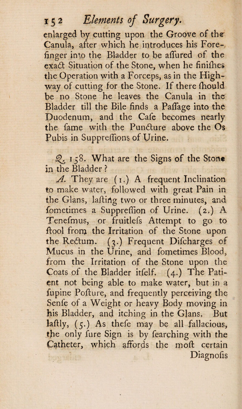 enlarged by cutting upon the Groove of the Canula, after which he introduces his Fore¬ finger in\o the Bladder to be aflured of the exadt Situation of the Stone, when he finifhes the Operation with a Forceps, as in the High¬ way of cutting for the Stone. If there fhould be no Stone he leaves the Canula in the Bladder till the Bile finds a Pafiage into the Duodenum, and the Cafe becomes nearly the fame with the Pundture above the Os Pubis in Suppreffions of Urine. ^ 158. What are the Signs of the Stone in the Bladder ? A. They are (1.) A frequent Inclination to make water, followed with great Pain in the Gians, laftirig two or three minutes, and fometimes a Suppreffion of Urine. (2,) A Tenefmus, or fruitlefs Attempt to go to ftool from the Irritation of the Stone upon the Redtum. (3.) Frequent Difcharges of Mucus in the Urine, and fometimes Blood, from the Irritation of the Stone upon the Coats of the Bladder itfelf. (4.) The Pati¬ ent not being able to make water, but in a lupine Pofture, and frequently perceiving the Senle of a Weight or heavy Body moving in his Bladder, and itching in the Gians. But laftly, (5.) As thefe may be all fallacious, jfie only fure Sign is by fearqhing with the Catheter, which affords the moft certain Diagnofis