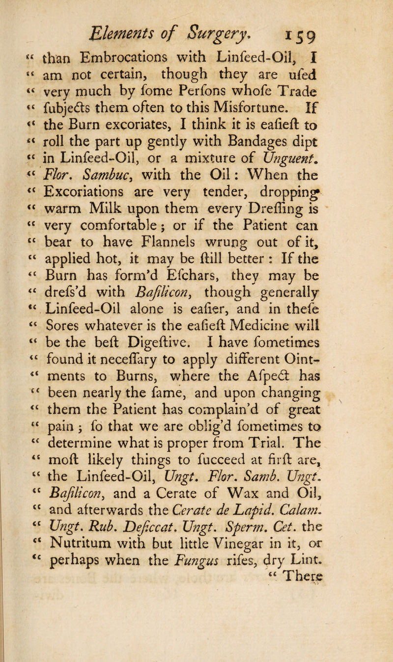 *c than Embrocations with Linfeed-Oil, I « am not certain, though they are ufed « very much by feme Perfons whofe Trade «£ fubjeds them often to this Misfortune. If «£ the Burn excoriates, I think it is eafieft to «« roll the part up gently with Bandages dipt <c in Linfeed-Oil, or a mixture of Unguent* ££ Flor. Sambuc, with the Oil: When the <c Excoriations are very tender, dropping* <c warm Milk upon them every Dreffing is cc very comfortable; or if the Patient can C£ bear to have Flannels wrung out of it, ££ applied hot, it may be ftill better : If the <£ Burn has form’d Efchars, they may be ££ drefs’d with Bafilicon, though generally <£ Linfeed-Oil alone is eafier, and in thefe ££ Sores whatever is the eafieft Medicine will ££ be the beft Digeftive. I have fometimes ££ found it neceffary to apply different Oint- £< ments to Burns, where the Afped has ££ been nearly the fame, and upon changing <£ them the Patient has complain’d of great t£ pain 5 fo that we are oblig’d fometimes to ££ determine what is proper from Trial. The <£ mo ft likely things to fucceed at fir ft are, ££ the Linfeed-Oil, Ungt. Flor. Samb. Ungt. cc Bafilicon, and a Cerate of Wax and Oil, £C and afterwards the Cerate de Lapid. Calam- ct Ungt. Rub. Deficcat. Ungt. Sperm. Get. the ct Nutritum with but little Vinegar in it, or <c perhaps when the Fungus rifes, dry Lint* ££ There