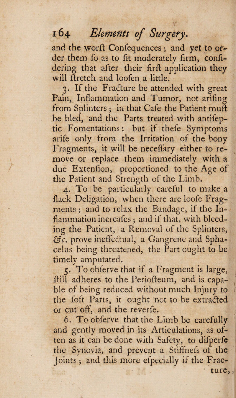 and the worft Confequences; and yet to or¬ der them fo as to fit moderately firm, confi- dering that after their firft application they will flretch and loofen a little. 3. If the Fradture be attended with great Pain, Inflammation and Tumor, not arifing from Splinters; in that Cafe the Patient muft be bled, and the Parts treated with antifep- tic Fomentations: but if thefe Symptoms arife only from the Irritation of the bony Fragments, it will be neceffary either to re¬ move or replace them immediately with a due Extenfion, proportioned to the Age of the Patient and Strength of the Limb. 4. To be particularly careful to make a flack Deligation, when there are loofe Frag¬ ments 5 and to relax the Bandage, if the In¬ flammation increafes; and if that, with bleed¬ ing the Patient, a Removal of the Splinters, &c, prove ineffectual, a Gangrene and Spha¬ celus being threatened, the Part ought to be timely amputated. 5. To obferve that if a Fragment is large, Fill adheres to the Periofteum, and is capa¬ ble of being reduced without much Injury to i the foft Parts, it ought not to be extracted or cut off, and the reverfe. 6. To obferve that the Limb be carefully and gently moved in its Articulations, as of¬ ten as it can be done with Safety, to difperfe the Synovia, and prevent a Stiffnefs of the joints; and this more efpecially if the Frac- ‘ ture>