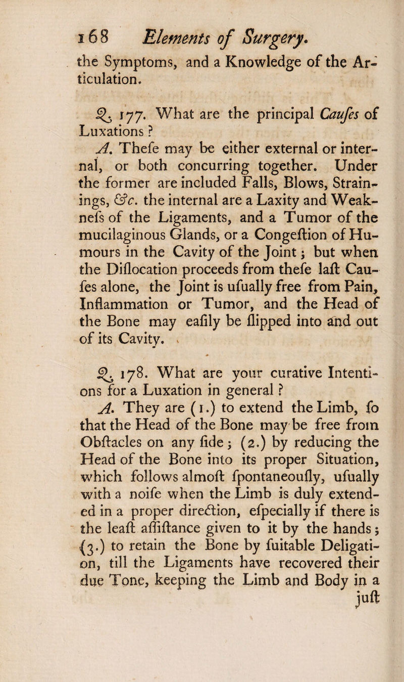 the Symptoms, and a Knowledge of the Ar¬ ticulation. 177. What are the principal Caufes of Luxations ? A. Thefe may be either external or inter¬ nal, or both concurring together. Under the former are included Falls, Blows, Strain¬ ings, &c. the internal are a Laxity and Weak¬ ness of the Ligaments, and a Tumor of the mucilaginous Glands, or a Congeftion of Hu¬ mours in the Cavity of the Joint ; but when the Diflocation proceeds from thefe laft Cau¬ fes alone, the Joint is ufually free from Pain* Inflammation or Tumor, and the Head of the Bone may eafily be flipped into and out of its Cavity. . m gK 178. What are your curative Intenti¬ ons for a Luxation in general ? A. They are (1.) to extend the Limb, fo that the Head of the Bone may be free from Obftacles on any fide; (2.) by reducing the Head of the Bone into its proper Situation, which follows almoft fpontaneoufly, ufually with a noife when the Limb is duly extend¬ ed in a proper direction, efpecially if there is the leaft affiftance given to it by the hands 5 {3.) to retain the Bone by fuitable Deligati¬ on, till the Ligaments have recovered their due Tone, keeping the Limb and Body in a