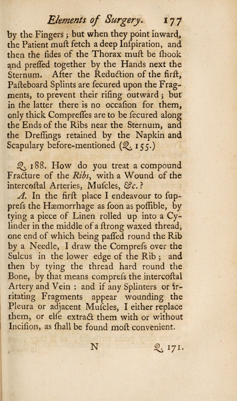 by the Fingers; but when they point inward, the Patient muft fetch a deep Infpiration, and then the fides of the Thorax muft be fhook and prefled together by the Hands next the Sternum. After the Reduction of the firft, Pafteboard Splints are fecured upon the Frag- ments, to prevent their rifing outward; but in the latter there is no occafion for them, only thick CompreflTes are to be fecured along the Ends of the Ribs near the Sternum, and the Dreflings retained by the Napkin and Scapulary before-mentioned (% 155.) 4^ 188. How do you treat a compound Fradture of the Ribsy with a Wound of the intercoftal Arteries, Mufcles, &c. ? A. In the firft place I endeavour to fup~ prefs the Haemorrhage as foon as poflible, by tying a piece of Linen rolled up into a Cy¬ linder in the middle of a ftrong waxed thread, one end of which being paflfed round the Rib by a Needle, I draw the Comprefs over the Sulcus in the lower edge of the Rib ; and then by tying the thread hard round the Bone, by that means comprefs the intercoftal Artery and Vein : and if any Splinters or ir¬ ritating Fragments appear wounding the Pleura or adjacent Mufcles, I either replace them, or elfe extradt them with or without Incifion, as fhall be found moil convenient. N ^ 171.