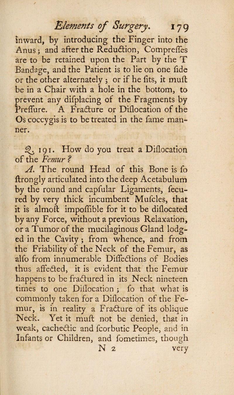 inward, by introducing the Finger into the Anus; and after the Redudtion, Comprefles are to be retained upon the Part by the T Bandage, and the Patient is to lie on one fide or the other alternately $ or if he fits, it muft be in a Chair with a hole in the bottom, to prevent any difplacing of the Fragments by Preflure. A Fradture or Diflocation of the Os coccygis is to be treated in the fame man¬ ner. ^.191. How do you treat a Diflocation of the Femur ? A. The round Head of this Bone is fo ftrongly articulated into the deep Acetabulum by the round and capfular Ligaments, fecu- red by very thick incumbent Mufcles, that it is almoft impoflible for it to be diflocated by any Force, without a previous Relaxation, or a Tumor of the mucilaginous Gland lodg¬ ed in the Cavity; from whence, and from the Friability of the Neck of the Femur, as alfo from innumerable Difledtions of Bodies thus affedted, it is evident that the Femur happens to be fradtured in its Neck nineteen times to one Diflocation ; fo that what is commonly taken for a Diflocation of the Fe¬ mur, is in reality a Fradture of its oblique Neck. Yet it muft not be denied, that in weak, cachedtic and fcorbutic People, and in Infants or Children, and fometixnes, though N 2 very