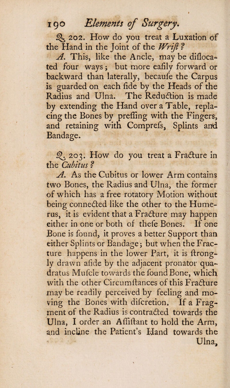 % 202. How do you treat a Luxation of the Hand in the Joint of the Wrifi ? A. This, like the Ancle, may be difloca^ ted four ways; but more eafily forward or backward than laterally, becaufe the Carpus is guarded on each fide by the Heads of the Radius and Ulna. The Reduction is made by extending the Hand over a Table, repla¬ cing the Bones by prefling with the Fingers, and retaining with Comprefs, Splints and Bandage. ^ 203. How do you treat a Fradture in the Cubitus ? A. As the Cubitus or lower Arm contains two Bones, the Radius and Ulna, the former of which has a free rotatory Motion without being connedted like the other to the Hume¬ rus, it is evident that a Fradture may happen either in one or both of thefe Bones. If one Bone is found, it proves a better Support than either Splints or Bandage; but when the Frac¬ ture happens in the lower Part, it is ftrong- ly drawn afide by the adjacent pronator qua- dratus Mufcle towards the found Bone, which with the other Circumfiances of this Fradture may be readily perceived by feeling and mo¬ ving the Bones with difcretion. If a Frag¬ ment of the Radius is contradted towards the Ulna, I order an Afliftant to hold the Arm, and incline the Patient’s Hand towards the Ulna,