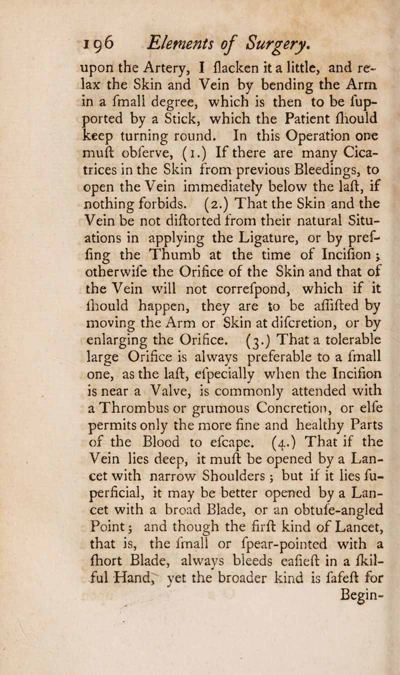 upon the Artery, I flacken it a little, and re¬ lax the Skin and Vein by bending the Arm in a fmall degree, which is then to be fup- ported by a Stick, which the Patient fhould keep turning round. In this Operation one muft obferve, (i.) If there are many Cica¬ trices in the Skin from previous Bleedings, to open the Vein immediately below the laft, if nothing forbids. (2.) That the Skin and the Vein be not diftorted from their natural Situ¬ ations in applying the Ligature, or by pref¬ ling the Thumb at the time of Incifton ; otherwife the Orifice of the Skin and that of the Vein will not correfpond, which if it Ihould happen, they are to be affifted by moving the Arm or Skin at difcretion, or by enlarging the Orifice. (3.) That a tolerable large Orifice is always preferable to a fmall one, as the laft, efpecially when the Incifton is near a Valve, is commonly attended with a Thrombus or grumous Concretion, or elfe permits only the more fine and healthy Parts of the Blood to efcape. (4.) That if the Vein lies deep, it muft be opened by a Lan¬ cet with narrow Shoulders ; but if it lies fu- perficial, it may be better opened by a Lan¬ cet with a broad Blade, or an obtufe-angled Point; and though the firft kind of Lancet, that is, the fmall or fpear-pointed with a fhort Blade, always bleeds eafieft in a Ikil- ful Hand, yet the broader kind is fafeft for Begin-