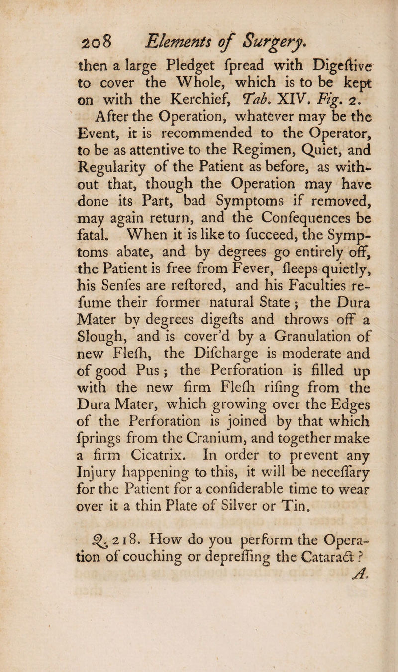 then a large Pledget fpread with Digeftive to cover the Whole, which is to be kept on with the Kerchief, Tab. XIV. F/g. 2. After the Operation, whatever may be the Event, it is recommended to the Operator, to be as attentive to the Regimen, Quiet, and Regularity of the Patient as before, as with¬ out that, though the Operation may have done its Part, bad Symptoms if removed, may again return, and the Confequences be fatal. When it is like to fucceed, the Symp¬ toms abate, and by degrees go entirely off, the Patient is free from Fever, Deeps quietly, his Senfes are reftored, and his Faculties re¬ fume their former natural State; the Dura Mater by degrees digefts and throws off a Slough, and is cover'd by a Granulation of new Fleih, the Difcharge is moderate and of good Pus; the Perforation is filled up with the new firm Flefli riling from the Dura Mater, which growing over the Edges of the Perforation is joined by that which fprings from the Cranium, and together make a firm Cicatrix. In order to prevent any Injury happening to this, it will be neceflfary for the Patient for a confiderable time to wear over it a thin Plate of Silver or Tin. <^218. How do you perform the Opera tion of couching or depreffing the Cataract ?