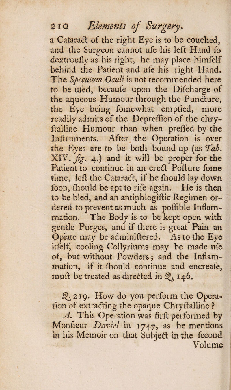 a Cataradt of the right Eye is to be couched, and the Surgeon cannot ufe his left Hand fa dextroufly as his right, he may place himfelf behind the Patient and ufe his right Hand* The Speculum Oculi is not recommended here to be ufed, becaufe upon the Difcharge of the aqueous Humour through the Pundture, the Eye being fomewhat emptied, more readily admits of the Depreffion of the chry- ftailine Humour than when prefled by the Inftruments. After the Operation is over the Eyes are to be both bound up (as Tab. XIV. fig. 4.) and it will be proper for the Patient to continue in an eredt Pofture fome time, left the Cataradt, if he fhould lay down foon, fhould be apt to rife again. He is then to be bled, and an antiphlogiftic Regimen or¬ dered to prevent as much as poflible Inflam¬ mation. The Body is to be kept open with gentle Purges, and if there is great Pain an Opiate may be adminiflered. As to the Eye itfelf, cooling Collyriums may be made ufe of, but without Powders; and the Inflam¬ mation, if it fhould continue and encreafe, muft be treated as diredted in ^ 146. ^219. How do you perform the Opera¬ tion of extracting the opaque Chryftalline ? A. This Operation was firft performed by Monfleur David in 1747, as he mentions in his Memoir on that Subjedt in the fecond Volume