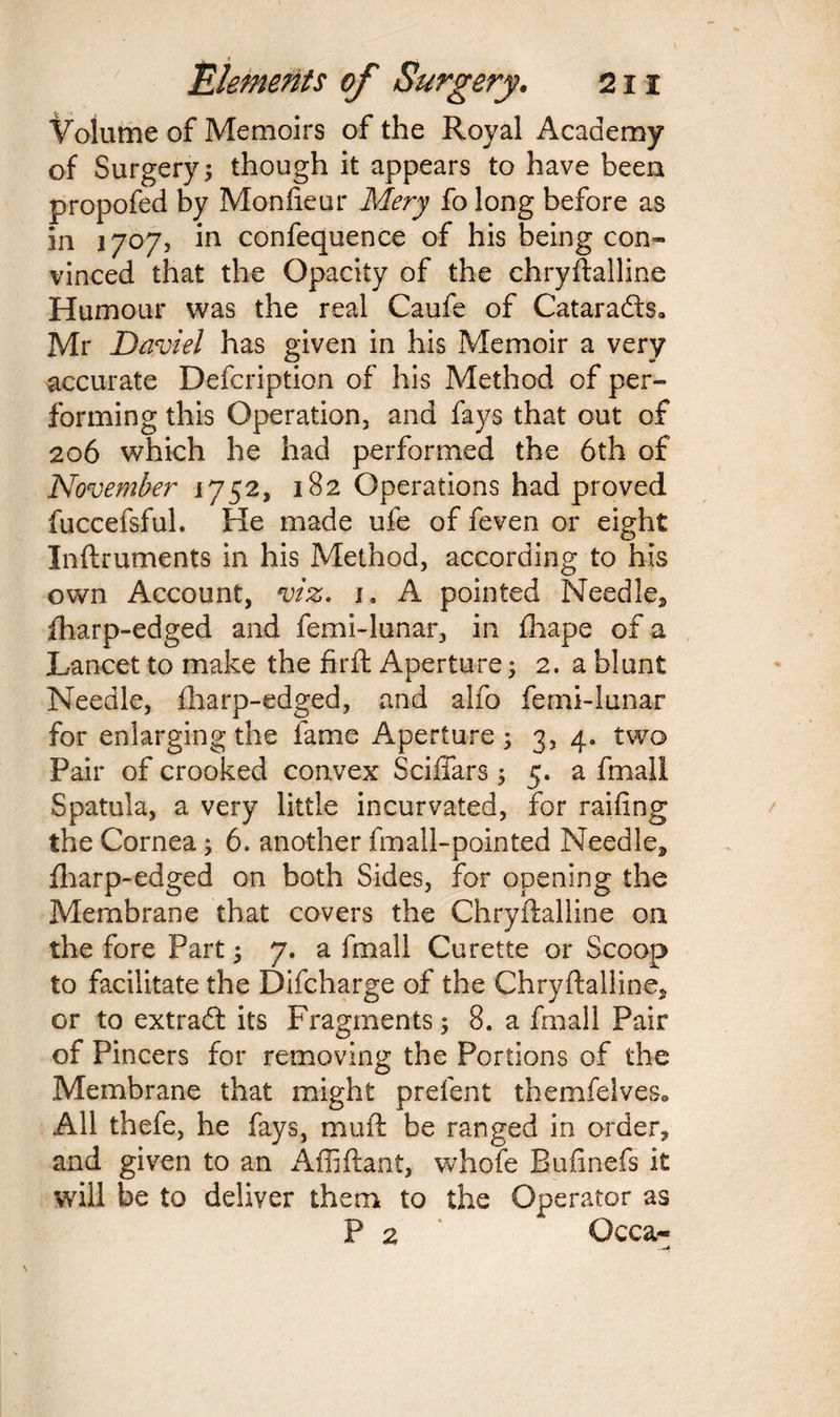 Volume of Memoirs of the Royal Academy of Surgery; though it appears to have been propofed by Monfieur Mery fo long before as in 1707, in confequence of his being con¬ vinced that the Opacity of the chryftalline Humour was the real Caufe of Cataradts* Mr Daviel has given in his Memoir a very accurate Defcription of his Method of per¬ forming this Operation, and fays that out of 206 which he had performed the 6th of 'November 1752, 182 Operations had proved fuccefsful. He made ufe of feven or eight Inftruments in his Method, according to his own Account, viz. i, A pointed Needle, fharp-edged and femi-lunar, in fhape of a Lancet to make the firft Aperture; 2. a blunt Needle, fharp-edged, and alfo femi-lunar for enlarging the fame Aperture 5 3, 4. two Pair of crooked convex Sciffars 5 5. a fmali Spatula, a very little incurvated, for railing the Cornea; 6. another fmall-pointed Needle, fharp-edged on both Sides, for opening the Membrane that covers the Chryftalline on the fore Part; 7. a fmali Curette or Scoop to facilitate the Difcharge of the Chryftalline, or to extradl its Fragments; 8. a fmali Pair of Pincers for removing the Portions of the Membrane that might prefent themfelves. All thefe, he fays, muft be ranged in order, and given to an Affiftant, whole Bufinefs it will be to deliver them to the Operator as P 2 * Occa- ,*A