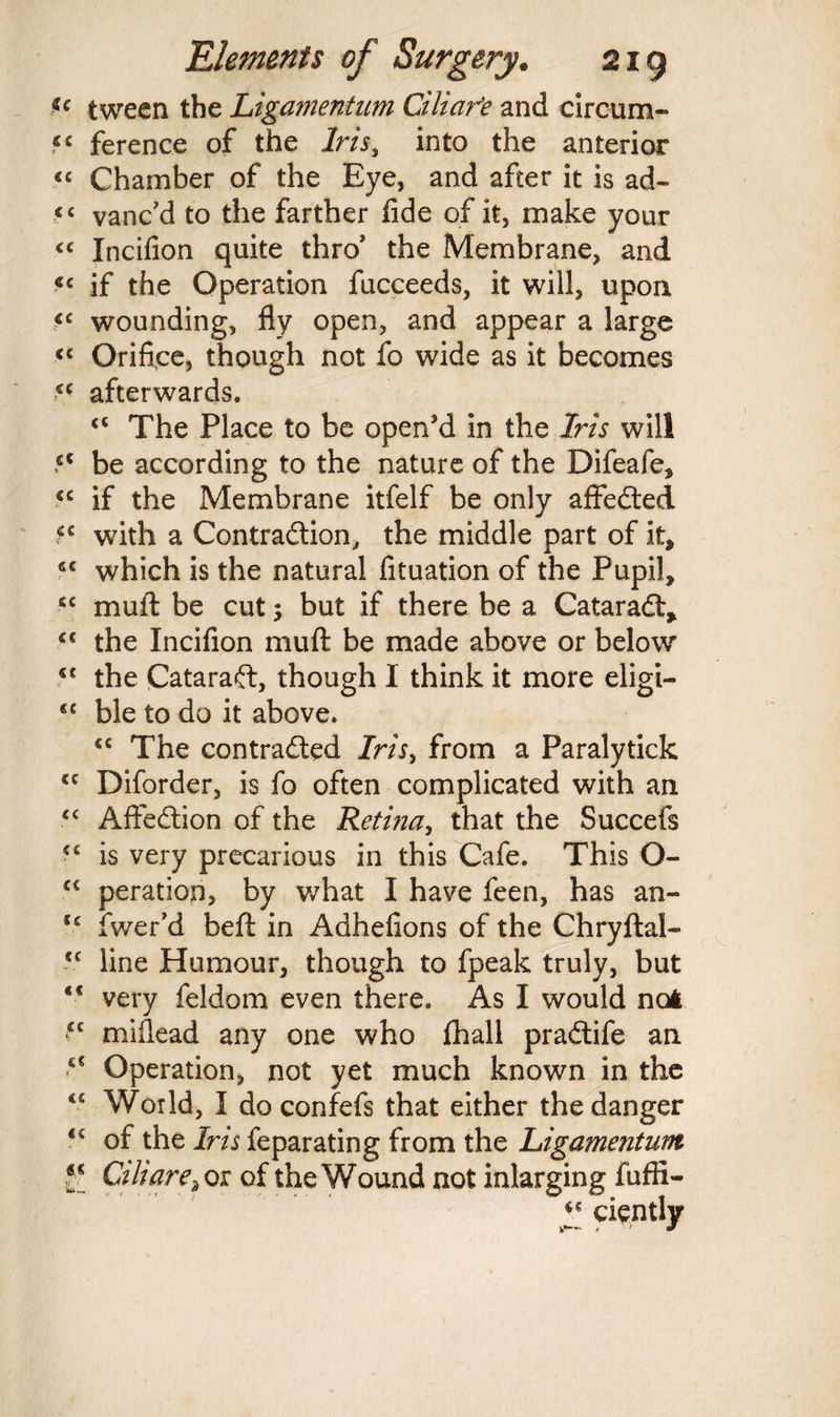 u tween the Ligamentum Cilia fe and circum- cc ference of the Iris, into the anterior “ Chamber of the Eye, and after it is ad- cc vanc’d to the farther fide of it, make your “ Incifion quite thro' the Membrane, and <c if the Operation fucceeds, it will, upon «c wounding, fly open, and appear a large <c Orifice, though not fo wide as it becomes afterwards. <c The Place to be open’d in the Iris will 5C be according to the nature of the Difeafe, .<c if the Membrane itfelf be only affedted with a Contradtion, the middle part of it, 4C which is the natural fituation of the Pupil, cc muft be cut; but if there be a Cataradt, cc the Incifion muft be made above or below <c the Cataradl, though I think it more eligi- <c ble to do it above. “ The contradted Iris> from a Paralytick <c Diforder, is fo often complicated with an “ Affedtion of the Retina, that the Succefs ■c is very precarious in this Cafe. This O- cc peration, by what I have feen, has an- cc fwer’d beft in Adhefions of the Chryftal- cc line Humour, though to fpeak truly, but <c very feldom even there. As I would no* <c miflead any one who fhall pradlife an <c Operation, not yet much known in the 45 World, I do confefs that either the danger of the Iris feparating from the Ligamentum £[ Ciliare^ox of the Wound not inlarging fuffi- a ciently