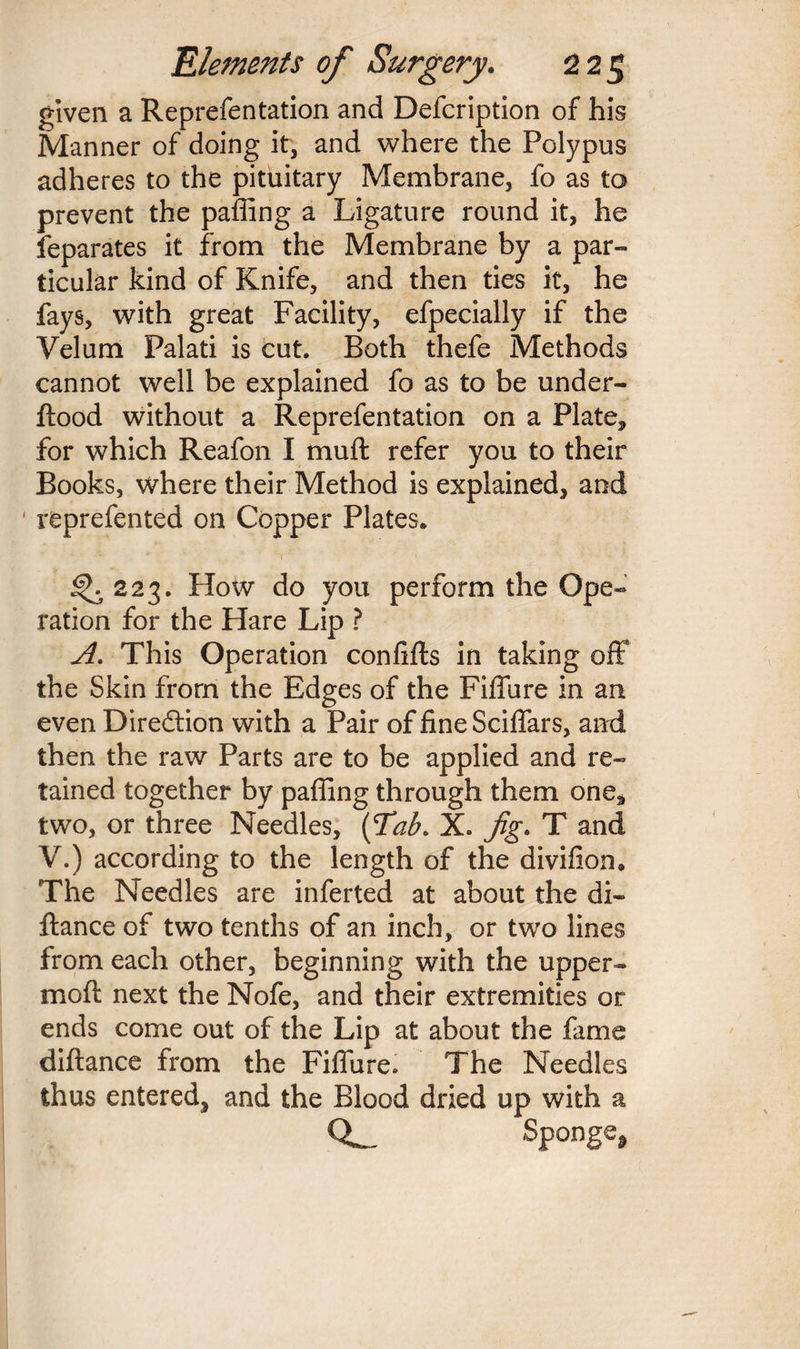 given a Reprefentation and Defcription of his Manner of doing it, and where the Polypus adheres to the pituitary Membrane, fo as to prevent the paffing a Ligature round it, he Separates it from the Membrane by a par¬ ticular kind of Knife, and then ties it, he fays, with great Facility, efpecially if the Velum Palati is cut. Both thefe Methods cannot well be explained fo as to be under- flood without a Reprefentation on a Plate, for which Reafon I muff refer you to their Books, where their Method is explained, and ' reprefented on Copper Plates. <^223. How do you perform the Ope- ration for the Hare Lip ? A. This Operation conlifts in taking off the Skin from the Edges of the Fiffure in an even Diredtion with a Pair of fine Sciffars, and then the raw Parts are to be applied and re¬ tained together by paffing through them onea two, or three Needles, (Tab. X. fig. T and V.) according to the length of the divifion. The Needles are inferted at about the di- flance of two tenths of an inch, or two lines from each other, beginning with the upper- mod next the Nofe, and their extremities or ends come out of the Lip at about the fame diftance from the Fiffure. The Needles thus entered, and the Blood dried up with a CL- Sponge,