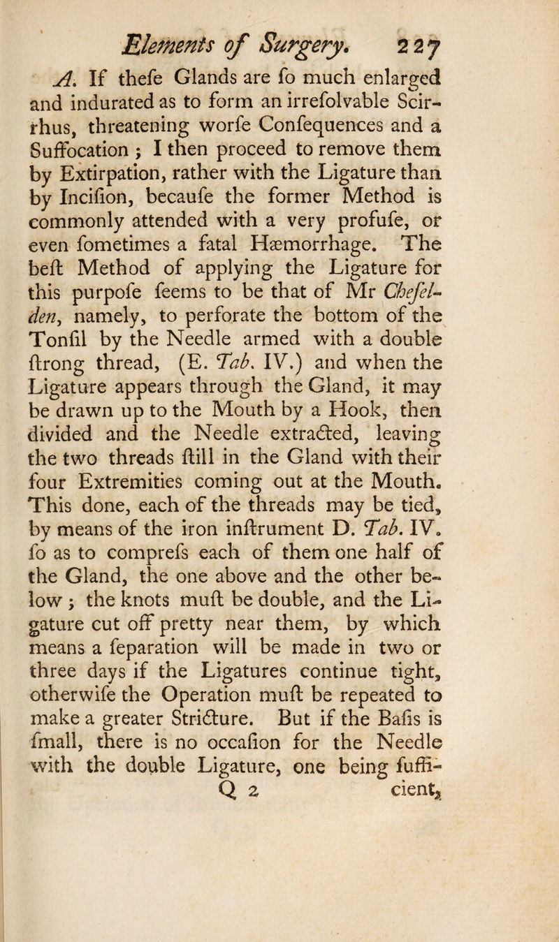 A. If thefe Glands are fo much enlarged and indurated as to form an irrefolvable Scir- rhus, threatening worfe Confequences and a Suffocation ; I then proceed to remove them by Extirpation, rather with the Ligature than by Incifion, becaufe the former Method is commonly attended with a very profufe, or even fometimes a fatal Haemorrhage. The beft Method of applying the Ligature for this purpofe feems to be that of Mr Chefel- den, namely, to perforate the bottom of the Tonfil by the Needle armed with a double ftrong thread, (E. Tab. IV.) and when the Ligature appears through the Gland, it may be drawn up to the Mouth by a Hook, then divided and the Needle extracted, leaving the two threads ftill in the Gland with their four Extremities coming out at the Mouth* This done, each of the threads may be tied, by means of the iron inftrument D. Tab. IV* fo as to comprefs each of them one half of the Gland, the one above and the other be¬ low ; the knots muff be double, and the Li¬ gature cut off pretty near them, by which means a feparation will be made in two or three days if the Ligatures continue tight, otherwife the Operation muff be repeated to make a greater Stridture. But if the Bails is fmall, there is no occafion for the Needle with the double Ligature, one being fuffi- Q 2 dent*