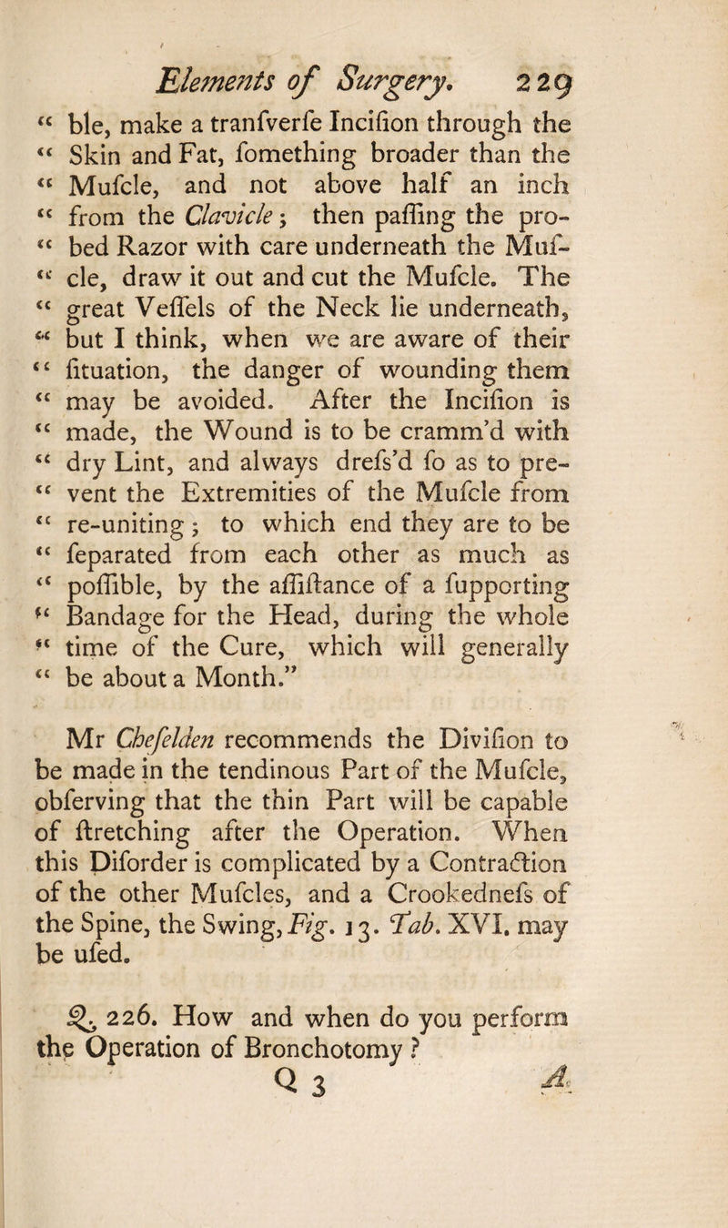 “ ble, make a tranfverfe Incifion through the “ Skin and Fat, fomething broader than the “ Mufcle, and not above half an inch <c from the Clavicle; then paffing the pro- «c bed Razor with care underneath the Muf- cc cle, draw it out and cut the Mufcle, The <c great Veffels of the Neck lie underneath, “ but I think, when we are aware of their “ fituation, the danger of wounding them “ may be avoided. After the Incifion is <c made, the Wound is to be cramm’d with tc dry Lint, and always drefs’d fo as to pre~ “ vent the Extremities of the Mufcle from cc re-uniting; to which end they are to be <c feparated from each other as much as <c pofiible, by the afiiftance of a fupporting u Bandage for the Head, during the whole ** time of the Cure, which will generally “ be about a Month.” Mr Chefelden recommends the Divifion to be made in the tendinous Part of the Mufcle, obferving that the thin Part will be capable of ftretching after the Operation. When this Diforder is complicated by a Contraction of the other Mufcles, and a Crookednefs of the Spine, the Swing,Fig. 13. Tab. XVI. may be ufed. ^,226. How and when do you perform the Operation of Bronchotomy ? Q 3 A