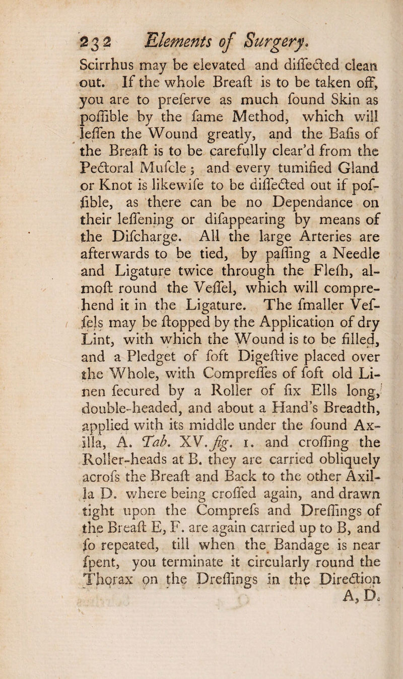 Scirrhus may be elevated and difleded clean out. If the whole Bread: is to be taken off, you are to preferve as much found Skin as poffible by the fame Method, which will leffen the Wound greatly, and the Balls of the Bread: is to be carefully clear’d from the Pectoral Mufcle 5 and every tumified Gland or Knot is likewife to be difteded out if pof¬ fible, as there can be no Dependance on their leflening or difappearing by means of the Difcharge. All the large Arteries are afterwards to be tied, by palling a Needle and Ligature twice through the Flelh, ai¬ med: round the VeiTel, which will compre¬ hend it in the Ligature. The finaller Vef- fels may be flopped by the Application of dry Lint, with which the Wound is to be filled, and a Pledget of foft Digeftive placed over the Whole, with Comprefles of foft old Li¬ nen fecured by a Roller of fix Ells long, double-headed, and about a Hand’s Breadth, applied with its middle under the found Ax¬ illa, A. Tab. XV,Jig. 1. and eroding the Holler-heads at B. they are carried obliquely acrofs the Breaft and Back to the other Axil¬ la D. where being eroded again, and drawn tight upon the Comprefs and Drefiings of the Breaft E, F. are again carried up to B, and fo repeated, till when the Bandage is near fpent, you terminate it circularly round the Thorax on the Drefiings in the Diredion A, D«