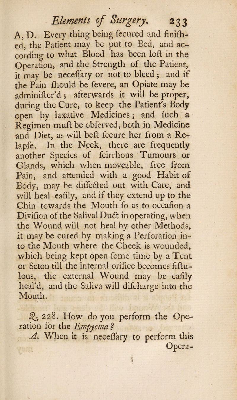 A, D. Every thing being fecured and finish¬ ed, the Patient may be put to Bed, and ac¬ cording to what Blood has been loft in the Operation, and the Strength of the Patient, it may be neceflary or not to bleed and if the Pain Should be Severe, an Opiate may be adminifter’d 5 afterwards it will be proper, during the Cure, to keep the Patient's Body open by laxative Medicines; and fuch a Regimen muft be obferved, both in Medicine and Diet, as will beft Secure her from a Re- lapfe. In the Neck, there are frequently another Species of Scirrhous Tumours or Glands, which when moveable, free from Pain, and attended with a good Habit of Body, may be difledted out with Care, and will heal eafily, and if they extend up to the Chin towards the Mouth fo as to occafion a Divifion of the Salival Duel in operating, when the Wound will not heal by other Methods, it may be cured by making a Perforation in¬ to the Mouth where the Cheek is wounded, which being kept open Some time by a Tent or Seton till the internal orifice becomes fiftu- lous, the external Wound may be eafily heal’d, and the Saliva will difeharge into the Mouth. ^ 228. How do you perform the Ope¬ ration for the Empyema ? A> When it is neceflary to perform this Opera-