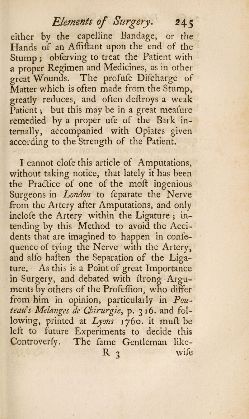either by the capelline Bandage, or the Hands of an Affiftant upon the end of the Stump; obferving to treat the Patient with a proper Regimen and Medicines, as in other great Wounds. The profufe Difcharge of Matter which is often made from the Stump, greatly reduces, and often deftroys a weak Patient; but this may be in a great meafure remedied by a proper ufe of the Bark in¬ ternally, accompanied with Opiates given according to the Strength of the Patient. I cannot clofe this article of Amputations, without taking notice, that lately it has been the Practice of one of the moft ingenious Surgeons in London to feparate the Nerve from the Artery after Amputations, and only inclofe the Artery within the Ligature -y in¬ tending by this Method to avoid the Acci¬ dents that are imagined to happen in confe- quence of tying the Nerve with the Artery, and alfo haften the Separation of the Liga¬ ture. As this is a Point of great Importance in Surgery, and debated with ftrong Argu¬ ments by others of the Profeflion, who differ from him in opinion, particularly in Pcu~ teaus Melanges de Chirurgie, p. 316. and fol¬ lowing, printed at Lyons 1760. it mult be left to future Experiments to decide this Controverfy. The fame Gentleman like— R 3 wife