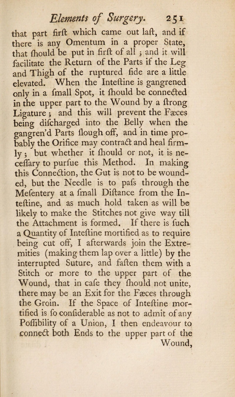 that part firft which came out laft, and if there is any Omentum in a proper State, that fhould be put in firft of all 5 and it will facilitate the Return of the Parts if the Leg and Thigh of the ruptured fide are a little elevated. When the Xnteftine is gangrened only in a fmall Spot, it fhould be connected in the upper part to the Wound by a ftrong Ligature; and this will prevent the Faeces being difcharged into the Belly when the gangren’d Parts flough off, and in time pro¬ bably the Orifice may contract and heal firm¬ ly ; but whether it fhould or not, it is ne- ceffary to purfue this Method. In making this Connection, the Gut is not to be wound¬ ed, but the Needle is to pafs through the Mefentery at a fmall Diftance from the In- teftine, and as much hold taken as will be likely to make the Stitches not give way till the Attachment is formed. If there is fuch a Quantity of Inteftine mortified as to require being cut off, I afterwards join the Extre¬ mities (making them lap over a little) by the interrupted Suture, and faften them with a Stitch or more to the upper part of the Wound, that in cafe they fhould not unite, there may be an Exit for the Fasces through the Groin. If the Space of Inteftine mor¬ tified is fo confiderable as not to admit of any Poffibility of a Union, I then endeavour to connedt both Ends to the upper part of the Wound,