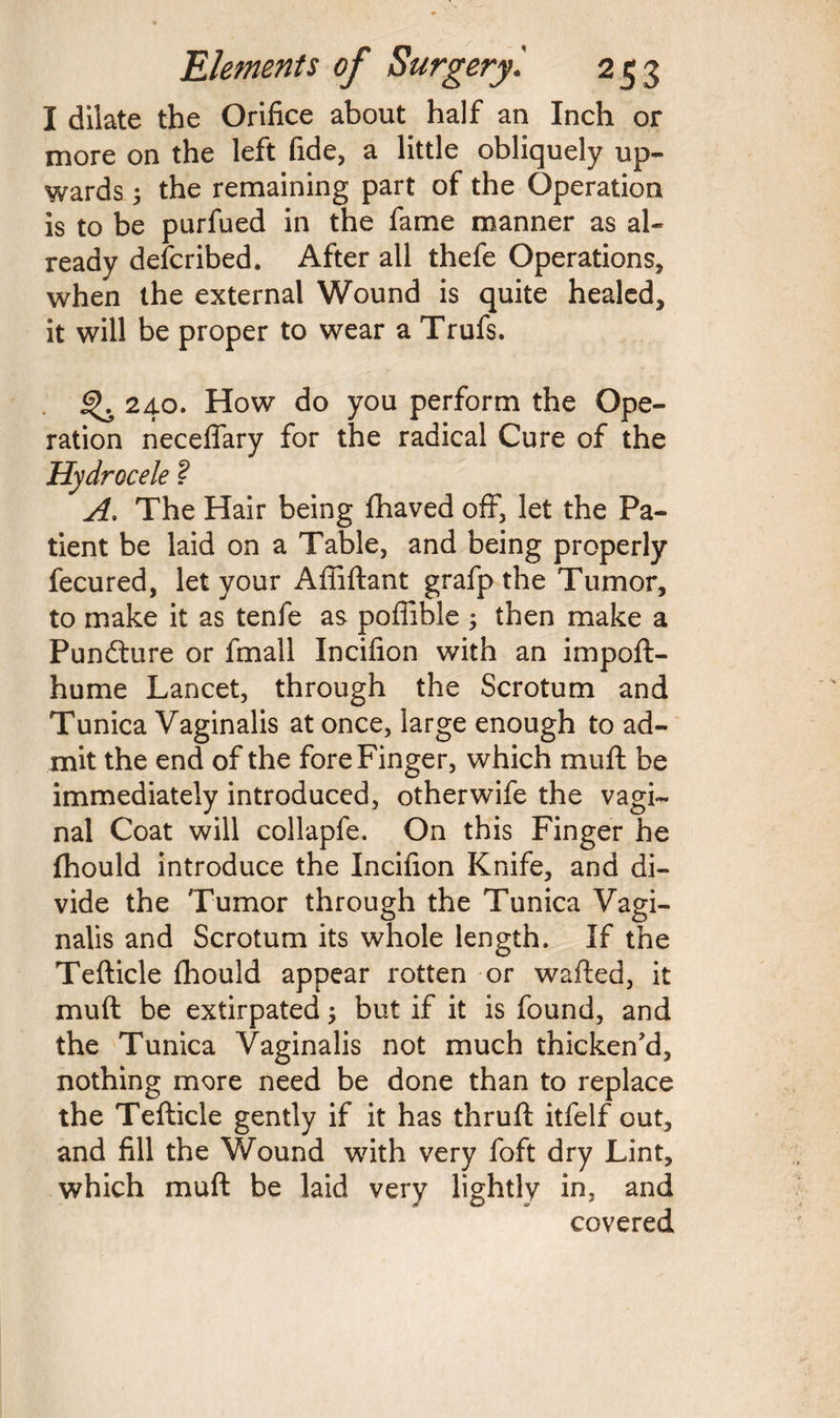I dilate the Orifice about half an Inch or more on the left fide, a little obliquely up¬ wards ; the remaining part of the Operation is to be purfued in the fame manner as al¬ ready described. After all thefe Operations, when the external Wound is quite healed, it will be proper to wear a Trufs. ^ 240. How do you perform the Ope¬ ration neceffary for the radical Cure of the Hydrocele ? A. The Hair being fhaved off, let the Pa¬ tient be laid on a Table, and being properly fecured, let your Affiftant grafp the Tumor, to make it as tenfe as poffible ; then make a Punfture or fmall Incifion with an impoft- hume Lancet, through the Scrotum and Tunica Vaginalis at once, large enough to ad¬ mit the end of the fore Finger, which muft be immediately introduced, otherwife the vagi¬ nal Coat will collapfe. On this Finger he fhould introduce the Incifion Knife, and di¬ vide the Tumor through the Tunica Vagi¬ nalis and Scrotum its whole length. If the Tefticle fhould appear rotten or wafted, it muft be extirpated 3 but if it is found, and the Tunica Vaginalis not much thicken’d, nothing more need be done than to replace the Tefticle gently if it has thruft itfelf out, and fill the Wound with very foft dry Lint, which muft be laid very lightly in, and covered