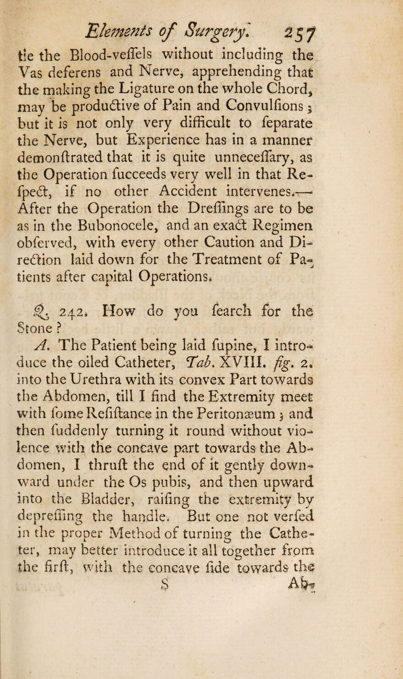 tie the Blood-veflels without including the Vas deferens and Nerve, apprehending that the making the Ligature on the whole Chord* may be productive of Pain and Convulfions * but it is not only very difficult to feparate the Nerve, but Experience has in a manner demonflrated that it is quite unneceflary, as the Operation fucceeds very well in that Re- fpeCt, if no other Accident intervenes.—- After the Operation the Dreffings are to be as in the Bubonocele, and an exaCt Regimen obferved, with every other Caution and Di¬ rection laid down for the Treatment of Pa¬ tients after capital Operations. 242. How do you fearch for the Stone ? A. The Patient being laid fupine, I intro¬ duce the oiled Catheter, Tab. XVIII. fig. 2. into the Urethra with its convex Part towards the Abdomen, till I find the Extremity meet with fome Refiftance in the Peritonaeum $ and then fuddenly turning it round without vio¬ lence with the concave part towards the Ab¬ domen, I thruft the end of it gently down¬ ward under the Os pubis, and then upward into the Bladder, raifing the extremity by depreffing the handle, But one not verfed in the proper Method of turning the Cathe¬ ter, may better introduce it all together from the firft, with the concave fide towards the $ Aijh?