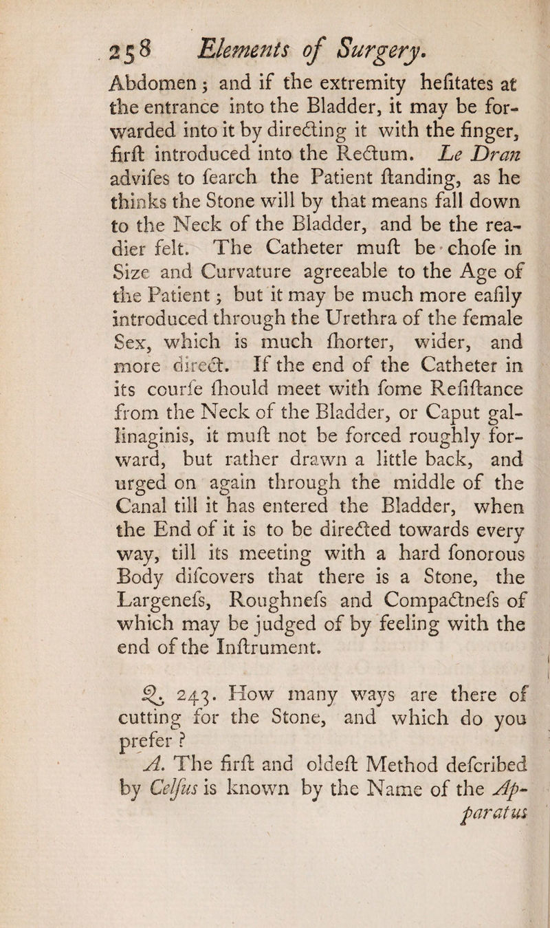 Abdomen; and if the extremity hefitates at the entrance into the Bladder, it may be for¬ warded into it by directing it with the finger, firft introduced into the Re&um. Le Dr an advifes to fearch the Patient Handing, as he thinks the Stone will by that means fall down to the Neck of the Bladder, and be the rea¬ dier felt. The Catheter muft be chofe in Size and Curvature agreeable to the Age of the Patient; but it may be much more eafily introduced through the Urethra of the female Sex, which is much fhorter, wider, and more direct. If the end of the Catheter in its collide fhould meet with feme Refinance from the Neck of the Bladder, or Caput gal- linaginis, it muft not be forced roughly for¬ ward, but rather drawn a little back, and urged on again through the middle of the Canal till it has entered the Bladder, when the End of it is to be directed towards every way, till its meeting with a hard fonorous Body difeovers that there is a Stone, the Largenefs, Roughnefs and Compadtnefs of which may be judged of by feeling with the end of the Inftrument. ^ 243. How many ways are there of cutting for the Stone, and which do you prefer ? A. The firft and oldeft Method deferibed by Celfus is known by the Name of the Ap¬ paratus