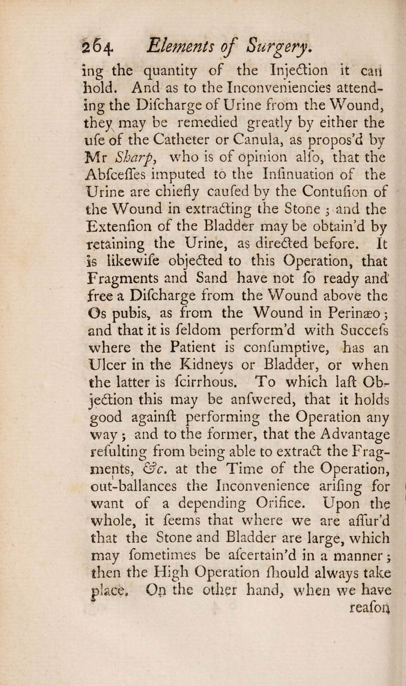 ing the quantity of the Injection it can hold. And as to the Inconveniencies attend¬ ing the Difcharge of Urine from the Wound, they may be remedied greatly by either the ufe of the Catheter or Canula, as propos’d by Mr Sharp, who is of opinion alio, that the AbfcefTes imputed to the Infmuation of the Urine are chiefly caufed by the Contufion of the Wound in extracting the Stone 5 and the Extenflon of the Bladder may be obtain’d by retaining the Urine, as directed before. It is likewife objected to this Operation, that Fragments and Sand have not fo ready and' free a Difcharge from the Wound above the Os pubis,, as from the Wound in Perinaeo; and that it is feldom perform’d with Succefs where the Patient is confumptive, has an Ulcer in the Kidneys or Bladder, or when the latter is fcirrhous. To which laft Ob¬ jection this may be anfwered, that it holds good againft performing the Operation any way ; and to the former, that the Advantage refulting from being able to extract the Frag¬ ments, &c. at the Time of the Operation, out-ballances the Inconvenience arifing for want of a depending Orifice. Upon the whole, it feems that where we are affur’d that the Stone and Bladder are large, which may fometimes be afcertain’d in a manner; then the High Operation fhould always take place. On the other hand, when we have reafon