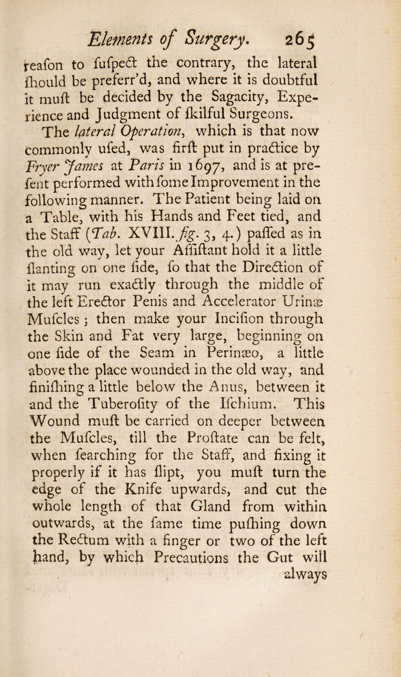 reafon to fufpedt the contrary, the lateral fhould be preferr’d, and where it is doubtful it muft be decided by the Sagacity, Expe¬ rience and Judgment of fkilful Surgeons. The lateral Operation, which is that now commonly ufed, was fir ft put in practice by Fryer James at Paris in 1697, and is at pre- fent performed withfome Improvement in the following manner. The Patient being laid on a Table, with his Hands and Feet tied, and the Staff (Tab. XVIII. fig. 3, 4.) paffed as in the old way, let your Affiftant hold it a little flanting on one fide, fo that the Direction of it may run exadtly through the middle of the left Eredlor Penis and Accelerator Urinsp Mufcles 3 then make your Incifion through the Skin and Fat very large, beginning on one fide of the Seam in Perinaeo, a little above the place wounded in the old way, and finifhing a little below the Anus, between it and the Tuberofity of the Ifchium. This Wound muft be carried on deeper between the Mufcles, till the Proftate can be felt, when fearching for the Staff, and fixing it properly if it has flipt, you muft turn the edge of the Knife upwards, and cut the whole length of that Gland from within outwards, at the fame time pufhing down the Reftum with a finger or two of the left Jiand, by which Precautions the Gut will