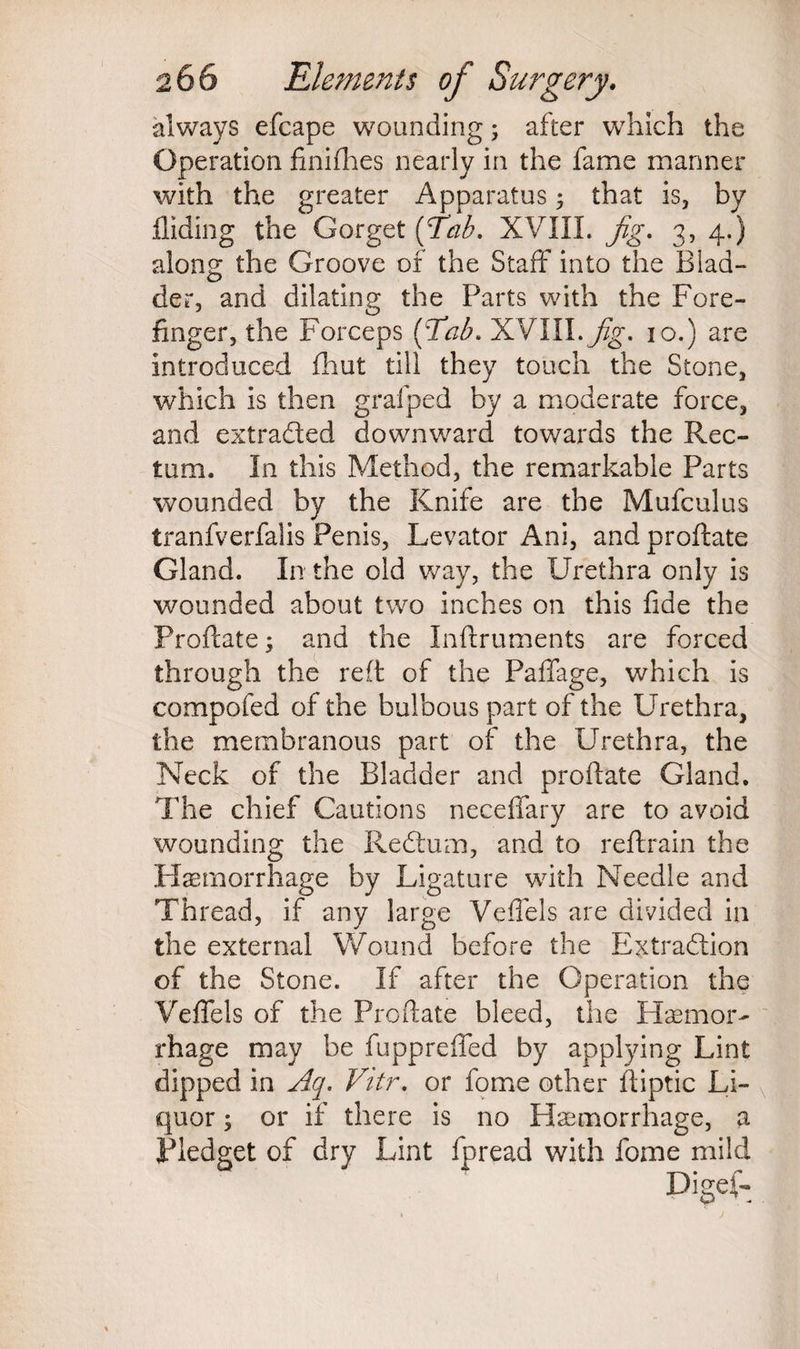 always efcape wounding; after which the Operation finifhes nearly in the fame manner with the greater Apparatus; that is, by Hiding the Gorget (Tab. XVIII. Jig. 3, 4.) along the Groove of the Staff into the Blad¬ der, and dilating the Parts with the Fore¬ finger, the Forceps [Tab. XVIII. Jig. 10.) are introduced fhut till they touch the Stone, which is then grafped by a moderate force, and extracted downward towards the Rec¬ tum. In this Method, the remarkable Parts wounded by the Knife are the Mufculus tranfverfalis Penis, Levator Ani, and proftate Gland. In the old way, the Urethra only is wounded about two inches on this fide the Proftate; and the Inftruments are forced through the reft of the Paffage, which is compofed of the bulbous part of the Urethra, the membranous part of the Urethra, the Neck of the Bladder and proftate Gland. The chief Cautions neceffary are to avoid wounding the ReCtum, and to reftrain the Haemorrhage by Ligature with Needle and Thread, if any large Veffels are divided in the external Wound before the Extraction of the Stone. If after the Operation the Veffels of the Proftate bleed, the Haemor¬ rhage may be fuppreffed by applying Lint dipped in Aq. Vitr. or fome other ftiptic Li¬ quor ; or if there is no Haemorrhage, a Pledget of dry Lint fpread with fome mild Digef-