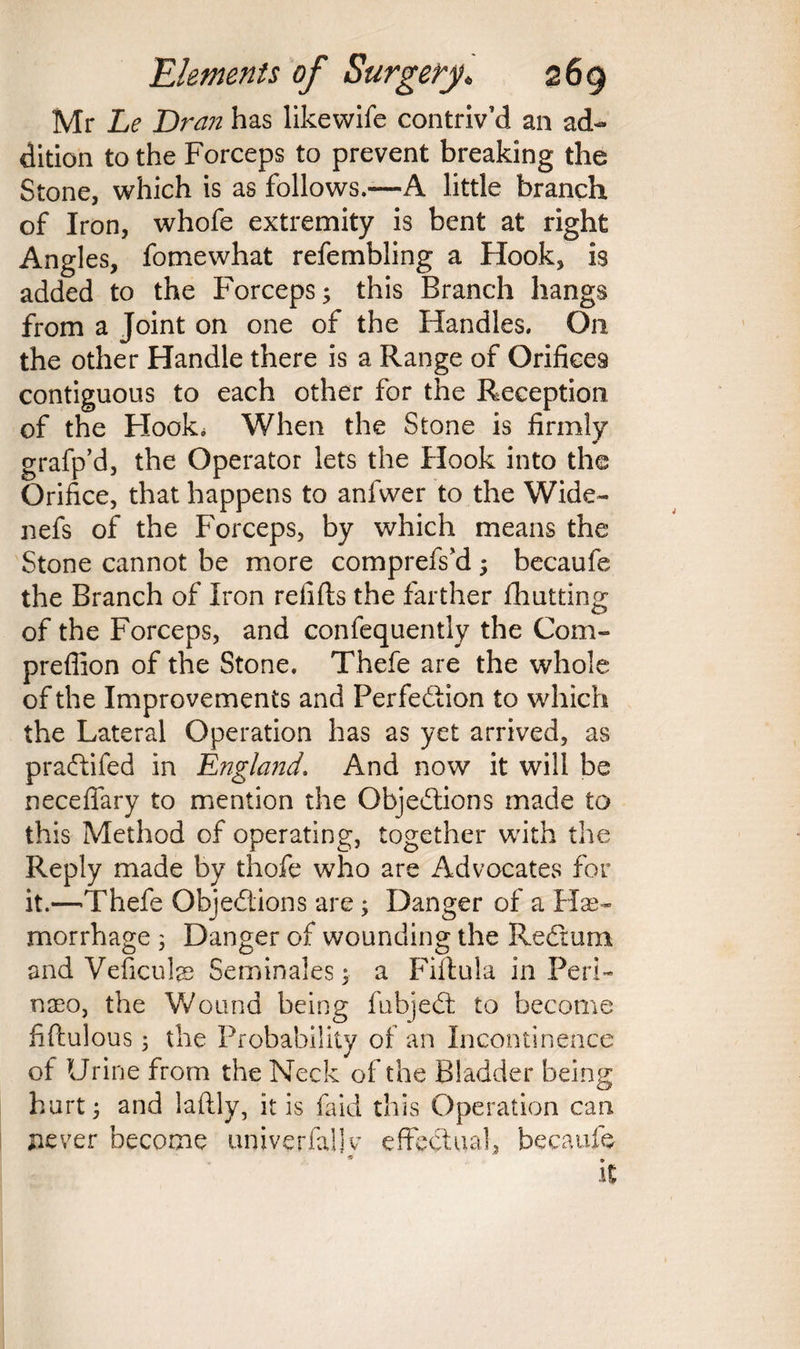 Mr Le Dran has likewife contriv’d an ad¬ dition to the Forceps to prevent breaking the Stone, which is as follows.—A little branch of Iron, whofe extremity is bent at right Angles, fomewhat refembling a Hook, is added to the Forceps; this Branch hangs from a Joint on one of the Handles. On the other Handle there is a Range of Orifices contiguous to each other for the Reception of the Hook. When the Stone is firmly grafp’d, the Operator lets the Hook into the Orifice, that happens to anfwer to the Wide- nefs of the Forceps, by which means the Stone cannot be more comprefs’d; becaufe the Branch of Iron refills the farther fhutting of the Forceps, and confequently the Com- prefiion of the Stone. Thefe are the whole of the Improvements and Perfection to which the Lateral Operation has as yet arrived, as praCtifed in England’ And now it will be necefiary to mention the Objections made to this Method of operating, together with the Reply made by thofe who are Advocates for it.—Thefe Objections are; Danger of a Hae¬ morrhage ; Danger of wounding the ReCtum and Veficufe Seminales; a Fiftula in Peri- nseo, the Wound being fubjeCt to become fiftulous; the Probability of an Incontinence of Urine from the Neck of the Bladder being hurt; and laftly, it is faid this Operation can never become univerfaljv effectual, becaufe