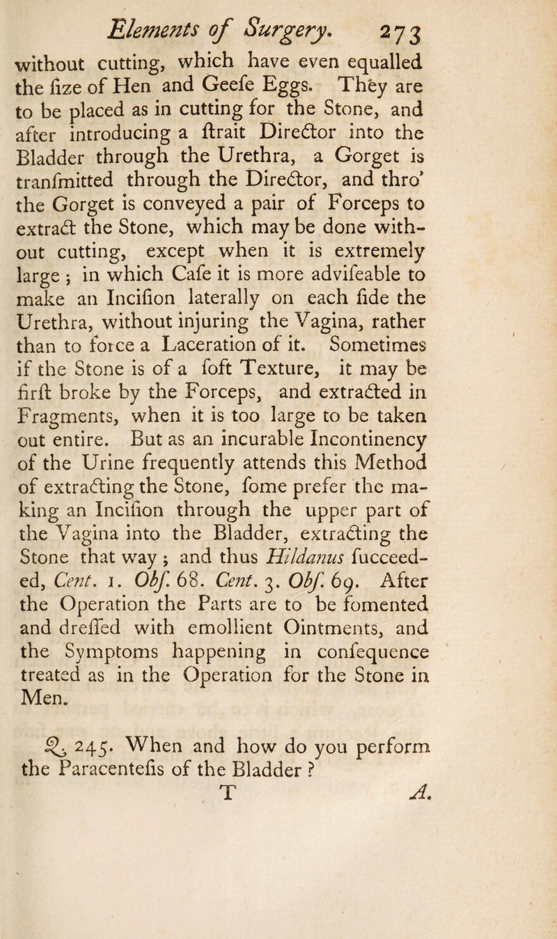 without cutting, which have even equalled the lize of Hen and Geefe Eggs. They are to be placed as in cutting for the Stone, and after introducing a ftrait Director into the Bladder through the Urethra, a Gorget is tranfmitted through the Director, and thro* the Gorget is conveyed a pair of Forceps to extract the Stone, which may be done with- out cutting, except when it is extremely large ; in which Cafe it is more advifeable to make an Incifion laterally on each fide the Urethra, without injuring the Vagina, rather than to force a Laceration of it. Sometimes if the Stone is of a foft Texture, it may be firft broke by the Forceps, and extracted in Fragments, when it is too large to be taken out entire. But as an incurable Incontinency of the Urine frequently attends this Method of extrading the Stone, fome prefer the ma¬ king an Incifion through the upper part of the Vagina into the Bladder, extracting the Stone that way ; and thus Hildanus fucceed- ed, Cent. 1. Obf. 68. Cent. 3. Obf. 69. After the Operation the Parts are to be fomented and dreffed with emollient Ointments, and the Symptoms happening in confequence treated as in the Operation for the Stone in Men. ^ 245. When and how do you perform the Paracentefis of the Bladder ? T A.