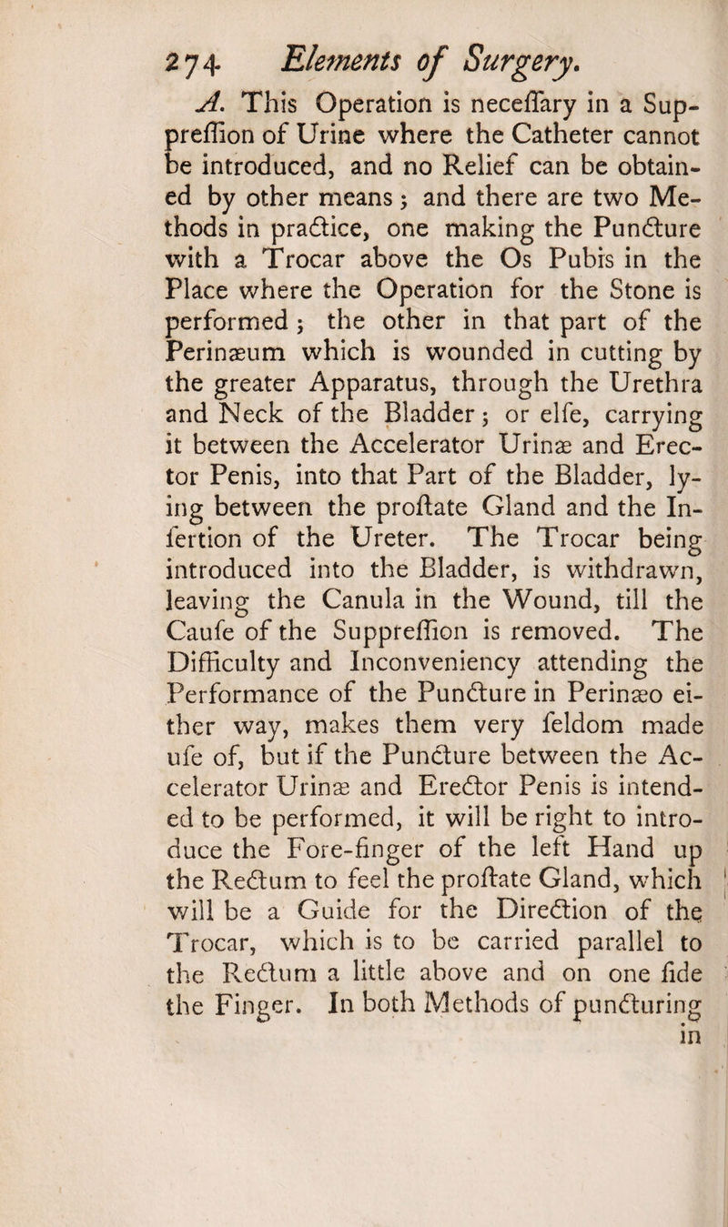 A. This Operation is neceffary in a Sup- preffion of Urine where the Catheter cannot be introduced, and no Relief can be obtain¬ ed by other means; and there are two Me¬ thods in pradice, one making the Pundure with a Trocar above the Os Pubrs in the Place where the Operation for the Stone is performed ; the other in that part of the Perinaeum which is wounded in cutting by the greater Apparatus, through the Urethra and Neck of the Bladder; or elfe, carrying it between the Accelerator Urinae and Erec¬ tor Penis, into that Part of the Bladder, ly¬ ing between the proftate Gland and the I li¬ fe rt ion of the Ureter. The Trocar being introduced into the Bladder, is withdrawn, leaving the Canula in the Wound, till the Caufe of the Suppreffion is removed. The Difficulty and Inconveniency attending the Performance of the Pundure in Perinaeo ei¬ ther way, makes them very feldom made ufe of, but if the Pundure between the Ac¬ celerator Urinae and Eredor Penis is intend¬ ed to be performed, it will be right to intro¬ duce the Fore-finger of the left Hand up the Redum to feel the proftate Gland, which will be a Guide for the Diredion of the Trocar, which is to be carried parallel to the Redum a little above and on one fide the Finger. In both Methods of punduring