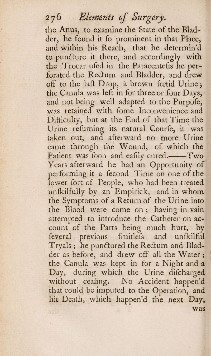 the Anus, to examine the State of the Blad¬ der, he found it fo prominent in that Place, and within his Reach, that he determin'd to pundure it there, and accordingly with the Trocar ufed in the Paracentefis he per¬ forated the Redum and Bladder, and drew off to the laft Drop, a brown foetid Urine $ the Canula was left in for three or four Days, and not being well adapted to the Purpofe, was retained with fome Inconvenience and Difficulty, but at the End of that Time the Urine refuming its natural Courfe, it was taken out, and afterward no more Urine came through the Wound, of which the Patient was foon and eafily cured.——Two Years afterward he had an Opportunity of performing it a fecond Time on one of the lower fort of People, who had been treated unfkilfuliy by an Empirick, and in whom the Symptoms of a Return of the Urine into the Blood were come on ; having in vain attempted to introduce the Catheter on ac¬ count of the Parts being much hurt, by feveral previous fruitless and unfkilful Tryals ; he pundured the Redum and Blad¬ der as before, and drew off all the Water ; the Canula was kept in for a Night and a Day, during which the Urine difcharged without ceafing. No Accident happen’d that could be imputed to the Operation, and his Death, which happen’d the next Day, was