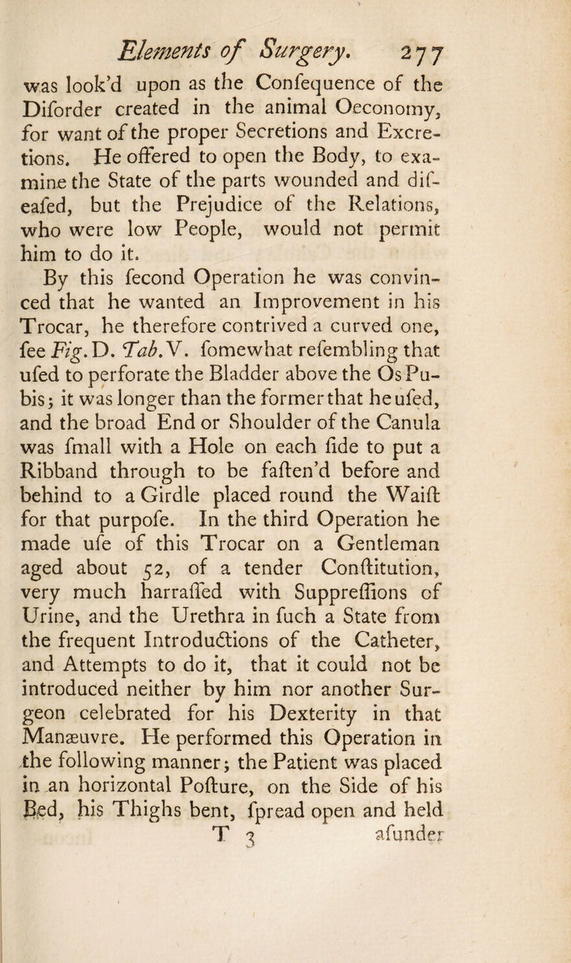 was look’d upon as the Confequence of the Diforder created in the animal Oeconomy, for want of the proper Secretions and Excre¬ tions. He offered to open the Body, to exa¬ mine the State of the parts wounded and dif- eafed, but the Prejudice of the Relations, who were low People, would not permit him to do it. By this fecond Operation he was convin¬ ced that he wanted an Improvement in his Trocar, he therefore contrived a curved one, fee Fig. D. FabN. fomewhat refembling that ufed to perforate the Bladder above the Os Pu¬ bis; it was longer than the former that he ufed, and the broad End or Shoulder of the Canula was fmall with a Hole on each fide to put a Ribband through to be faften’d before and behind to a Girdle placed round the Waift for that purpofe. In the third Operation he made ufe of this Trocar on a Gentleman aged about 52, of a tender Conflitution, very much harraffed with Suppreffions of Urine, and the Urethra in fuch a State from the frequent Introductions of the Catheter, and Attempts to do it, that it could not be introduced neither by him nor another Sur¬ geon celebrated for his Dexterity in that Manaeuvre. He performed this Operation in the following manner; the Patient was placed in an horizontal Pofture, on the Side of his fed, his Thighs bent, fpread open and held T 3 afunder