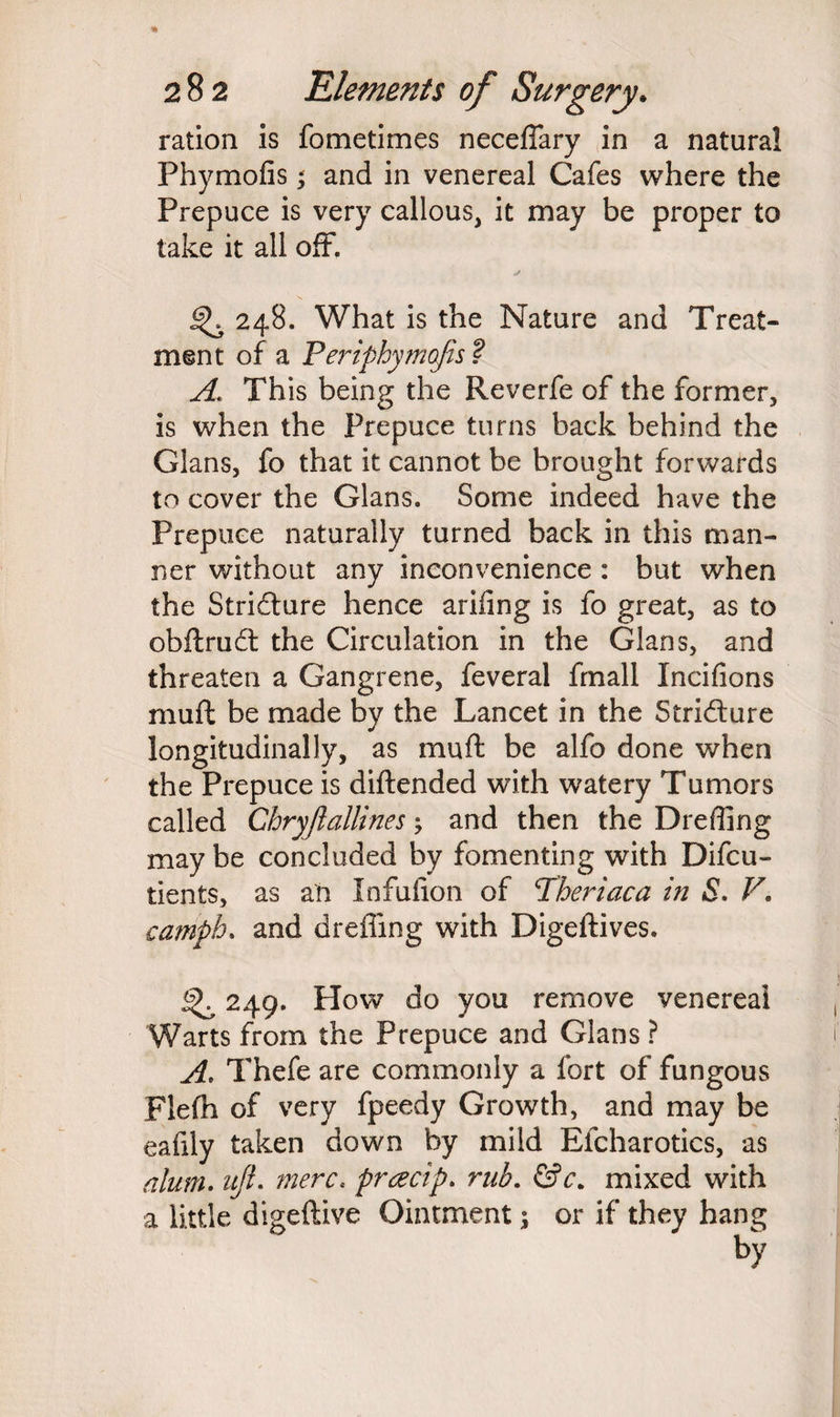 ration is fometimes neceffary in a natural Phymofis; and in venereal Cafes where the Prepuce is very callous, it may be proper to take it all off*. 248. What is the Nature and Treat¬ ment of a Periphymofis ? A. This being the Reverfe of the former, is when the Prepuce turns back behind the Gians, fo that it cannot be brought forwards to cover the Gians. Some indeed have the Prepuce naturally turned back in this man¬ ner without any inconvenience : but when the Stricture hence arifing is fo great, as to obftruct the Circulation in the Gians, and threaten a Gangrene, feveral frnall Xncifions muff be made by the Lancet in the Stricture longitudinally, as muft be alfo done when the Prepuce is diftended with watery Tumors called Chryjlallines; and then the Drefling may be concluded by fomenting with Difcu- tients, as an Infulion of Theriaca in S. V. camph. and dreffing with Digeftives. ^ 249. How do you remove venereal Warts from the Prepuce and Gians ? A. Thefe are commonly a fort of fungous Flefh of very fpeedy Growth, and may be eafily taken down by mild Efcharotics, as alum, ujl. mere, preecip. rub. &c. mixed with a little digeftive Ointment; or if they hang