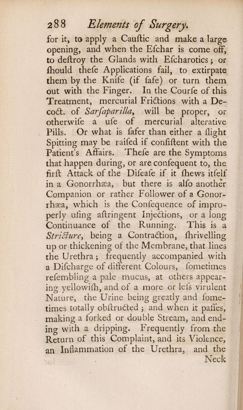 for it, to apply a Cauftic and make a large opening, and when the Efchar is come off, to deftroy the Glands with Efcharotics; or Ihould thefe Applications fail, to extirpate them by the Knife (if fafe) or turn them out with the Finger. In the Courfe of this Treatment, mercurial Frictions with a De¬ coil. of Sarfaparilla, will be proper, or otherwife a ufe of mercurial alterative Pills. Or what is fafer than either a flight Spitting may be raifed if confident with the Patient’s Affairs. Thefe are the Symptoms that happen during, or are confequent to, the firft Attack of the Difeafe if it fhews itfelf in a Gonorrhsa, but there is alfo another Companion or rather Follower of a Gonor¬ rhea, which is the Confequence of impro¬ perly ufing aftringent Injections, or a long Continuance of the Running. This is a Stri5ture> being a Contraction, fhrivelling up or thickening of the Membrane, that lines the Urethra; frequently accompanied with a Difcharge of different Colours, fometimes refembling a pale mucus, at others appear¬ ing yellowifli, and of a more or lei's virulent Nature, the Urine being greatly and lome- times totally obftruCted ; and when it paffes, making a forked or double Stream, and end¬ ing with a dripping. Frequently from the Return of this Complaint, and its Violence, an Inflammation of the Urethra, and the Neck