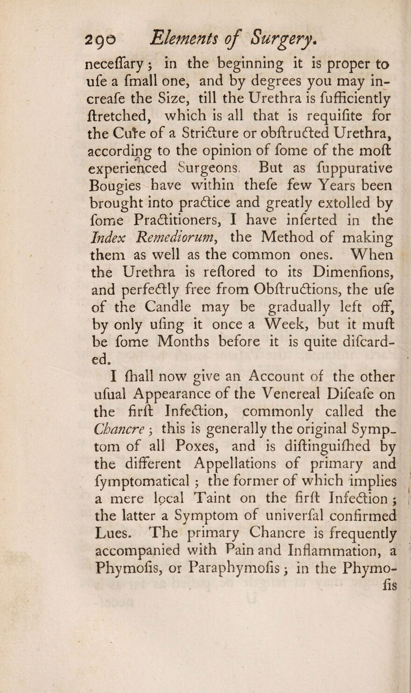 neceflary; in the beginning it is proper to ufe a fmall one, and by degrees you may in- creafe the Size, till the Urethra is fufficiently ftretched, which is all that is requifite for the Cute of a Stricture or obftrufted Urethra, according to the opinion of fome of the molt experienced Surgeons, But as fuppurative Bougies have within thefe few Years been brought into practice and greatly extolled by fome Pra&itioners, I have inferted in the Index Remediorum, the Method of making them as well as the common ones. When the Urethra is reftored to its Dimenfions, and perfectly free from Obftruftions, the ufe of the Candle may be gradually left off, by only ufing it once a Week, but it muft be fome Months before it is quite difcard- ed. I {hall now give an Account of the other ufual Appearance of the Venereal Difeafe on the firft Infeftion, commonly called the Chancre ; this is generally the original Symp¬ tom of all Poxes, and is diftinguifhed by the different Appellations of primary and fymptomatical ; the former of which implies a mere local Taint on the firft Infection ; the latter a Symptom of univerfal confirmed Lues. The primary Chancre is frequently accompanied with Pain and Inflammation, a Phymofis, or Paraphymofis; in the Phymo- fis