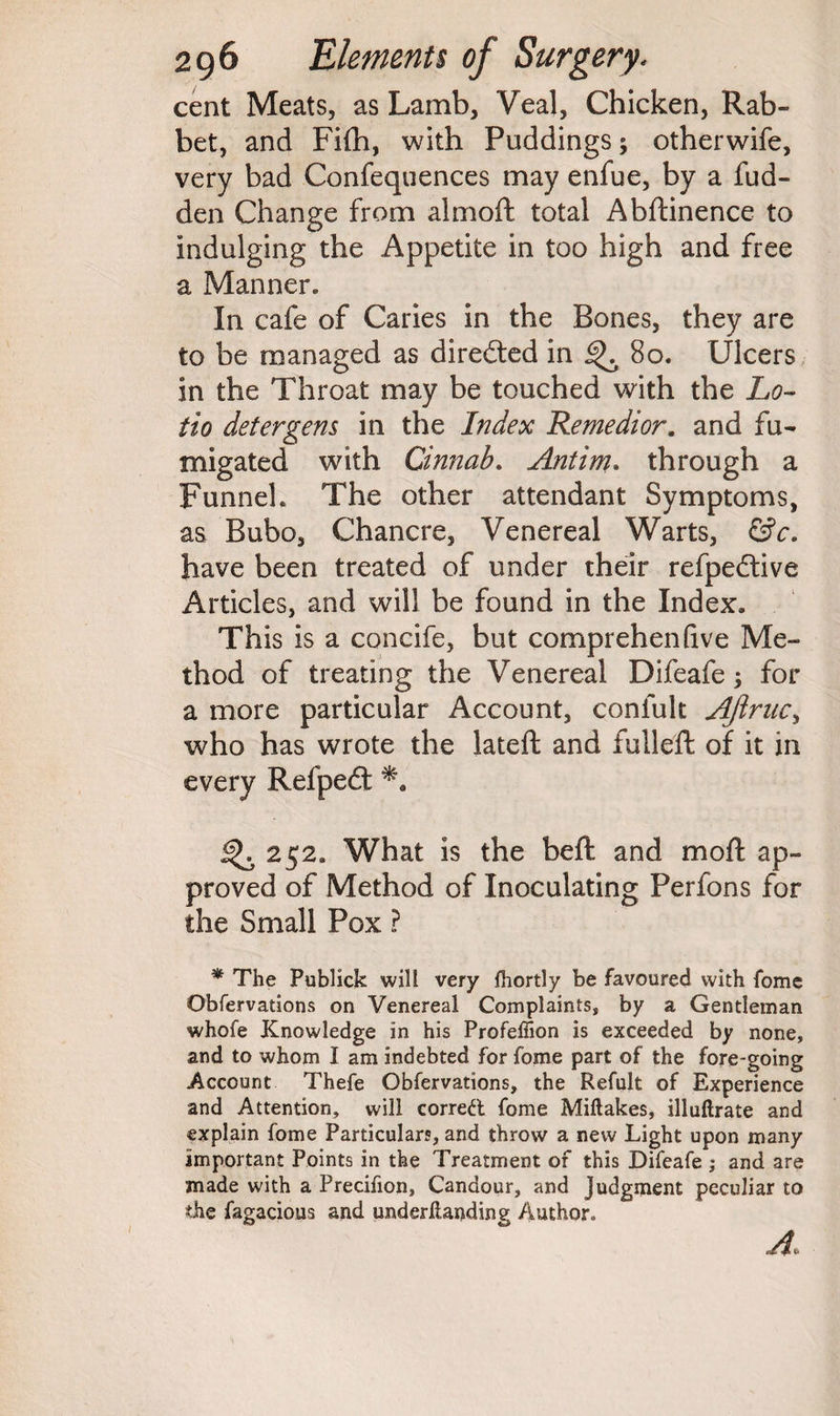 cent Meats, as Lamb, Veal, Chicken, Rab¬ bet, and Fifh, with Puddings; otherwife, very bad Confequences may enfue, by a fud- den Change from almoft total Abftinence to indulging the Appetite in too high and free a Manner, In cafe of Caries in the Bones, they are to be managed as directed in 80. Ulcers in the Throat may be touched with the Lo¬ tto detergens in the Index Remedior. and fu¬ migated with Cinnab. Antim. through a Funnel. The other attendant Symptoms, as Bubo, Chancre, Venereal Warts, &c. have been treated of under their refpedtive Articles, and will be found in the Index. This is a concife, but comprehenQve Me¬ thod of treating the Venereal Difeafe; for a more particular Account, confult AJiruc, who has wrote the lated and fulled: of it in every Refpedt 252. What is the bed and mod ap¬ proved of Method of Inoculating Perfons for the Small Pox ? * The Publick will very fhortly be favoured with fome Obfervations on Venereal Complaints, by a Gentleman whofe Knowledge in his Profeffion is exceeded by none, and to whom I am indebted for fome part of the fore-going Account Thefe Obfervations, the Refult of Experience and Attention, will corred fome Miftakes, illuftrate and explain fome Particulars, and throw a new Light upon many important Points in the Treatment of this Difeafe ; and are made with a Precifion, Candour, and Judgment peculiar to the fagacious and underilanding Author* A,