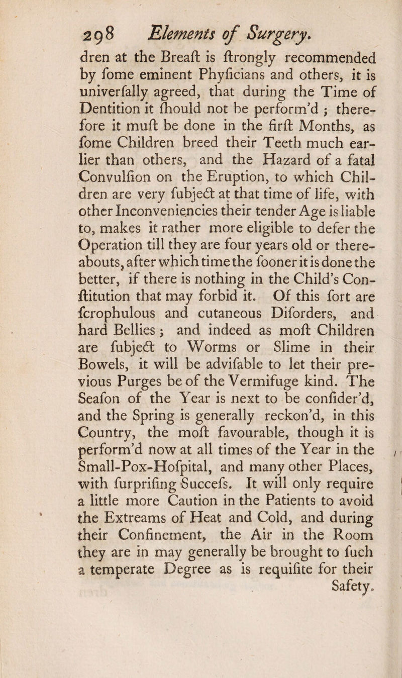 dren at the Bread; is ftrongly recommended by iome eminent Phyficians and others, it is univerfally agreed, that during the Time of Dentition it fhould not be perform'd ; there¬ fore it mu ft be done in the firft Months, as fome Children breed their Teeth much ear¬ lier than others, and the Hazard of a fatal Convulfion on the Eruption, to which Chil¬ dren are very fubjedt at that time of life, with other Inconveniencies their tender Age is liable to, makes it rather more eligible to defer the Operation till they are four years old or there¬ abouts, after which time the fooner it is done the better, if there is nothing in the Child's Con- ftitution that may forbid it. Of this fort are fcrophulous and cutaneous Diforders, and hard Bellies; and indeed as moft Children are fubjedt to Worms or Slime in their Bowels, it will be advifable to let their pre¬ vious Purges be of the Vermifuge kind. The Seafon of the Year is next to be consider'd, and the Spring is generally reckon'd, in this Country, the moft favourable, though it is perform’d now at all times of the Year in the Small-Pox-Hofpital, and many other Places, with furprifing Succefs. It will only require a little more Caution in the Patients to avoid the Extreams of Heat and Cold, and during their Confinement, the Air in the Room they are in may generally be brought to fuch a temperate Degree as is requifite for their Safety.