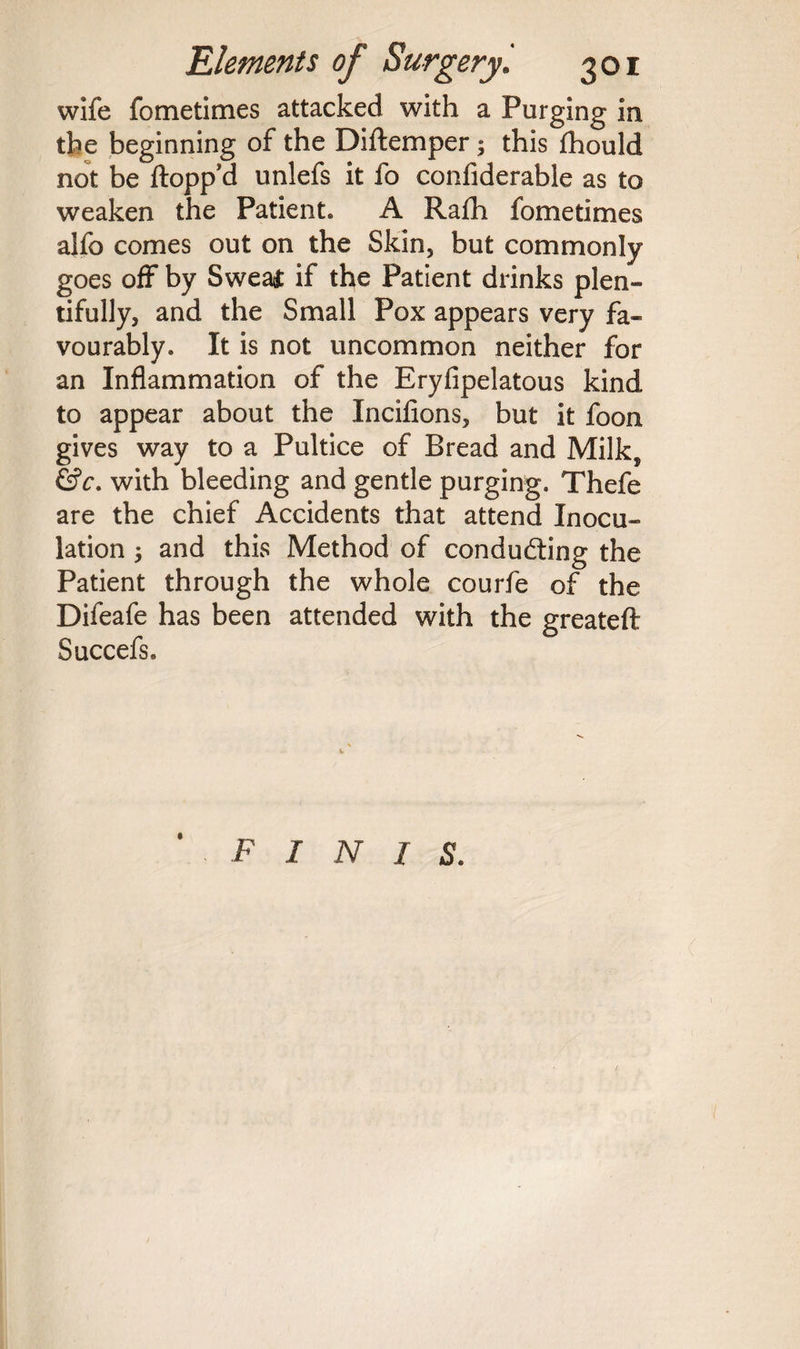 wife fometimes attacked with a Purging in the beginning of the Diftemper; this fhould not be flopp'd unlefs it fo confiderable as to weaken the Patient. A Rafh fometimes alfo comes out on the Skin5 but commonly goes off by Sweat if the Patient drinks plen¬ tifully, and the Small Pox appears very fa¬ vourably. It is not uncommon neither for an Inflammation of the Eryfipelatous kind to appear about the Incifions, but it foon gives way to a Pultice of Bread and Milk, &c. with bleeding and gentle purging. Thefe are the chief Accidents that attend Inocu¬ lation 3 and this Method of conducting the Patient through the whole courfe of the Difeafe has been attended with the greateft Succefs. finis.