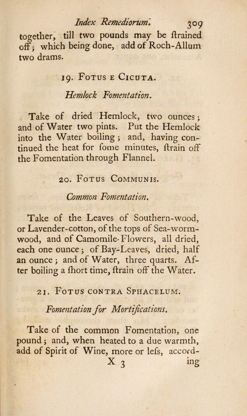 together, till two pounds may be {trained off - which being done, add of Roch-Allum two drams. 19. Fotus e Cicuta. Hemlock Fomentation. Take of dried Hemlock, two ounces; and of Water two pints. Put the Hemlock into the Water boiling; and, having con¬ tinued the heat for fome minutes, {train off the Fomentation through Flannel. 20. Fotus Communis. Common Fomentation. Take of the Leaves of Southern-wood, or Lavender-cotton, of the tops of Sea-worm¬ wood, and of Camomile* Flowers, all dried, each one ounce; of Bay-Leaves, dried, half an ounce; and of Water, three quarts. Af¬ ter boiling a fhort time, (train off the Water. 21. Fotus contra Sphacelum. Fomentation for Mortifications. Take of the common Fomentation, one pound; and, when heated to a due warmth, add of Spirit of Wine, more or lefs, accord- X 3 ing