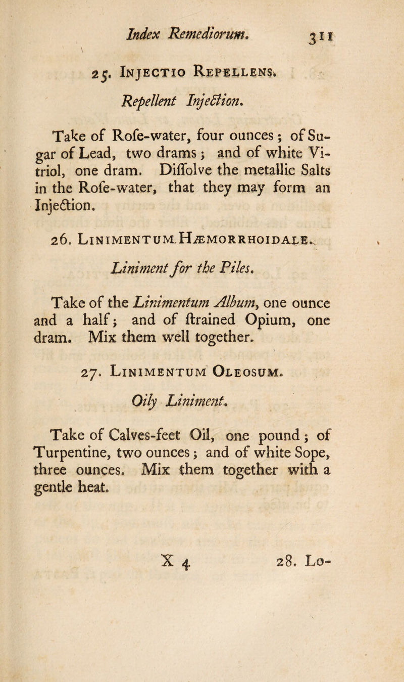 m 25. Injectio Repellens* Repellent Injection. Take of Rofe-water, four ounces; of Su¬ gar of Lead, two drams; and of white Vi¬ triol, one dram, Diffolve the metallic Salts in the Rofe-water, that they may form an Injection. 26. Linimentum.H^emorrhoidale. Liniment for the Piles. Take of the Liniment tun Album, one ounce and a half; and of ftrained Opium, one dram. Mix them well together. % 27. Linimentum Oleosum* Oily Liniment* Take of Calves-feet Oil, one pound ; of Turpentine, two ounces; and of white Sope, three ounces. Mix them together with a gentle heat.