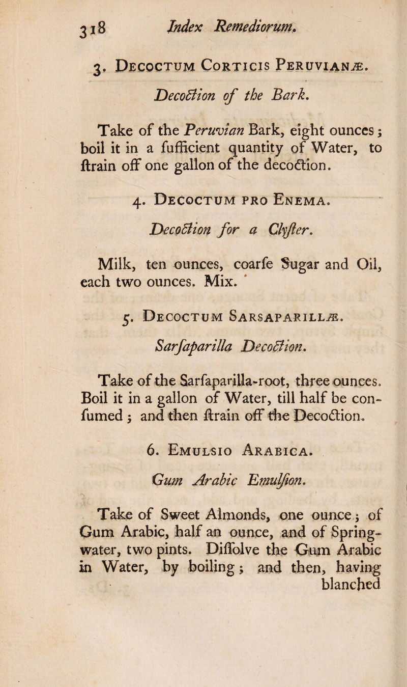 3. Decoctum Corticis Peruvians. DecoBion of the Bark. Take of the Peruvian Bark, eight ounces; boil it in a fufficient quantity of Water, to ftrain off one gallon of the decodtion. 4. Decoctum pro Enema. DecoBion for a Clyfer. Milk, ten ounces, coarfe Sugar and Oil, each two ounces. Mix. 5. Decoctum Sarsaparilla. Sarfaparilla DecoBion. Take of the Sarfapariila-root, three ounces. Boil it in a gallon of Water, till half be con- fumed •> and then ftrain off the Decodtion. 6. Emulsio Arabica. Gum Arabic Emul/ion. Take of Sweet Almonds, one ounce $ of Gum Arabic, half an ounce, and of Spring- water, two pints. Diffolve the Gum Arabic in Water, by boiling; and then, having blanched