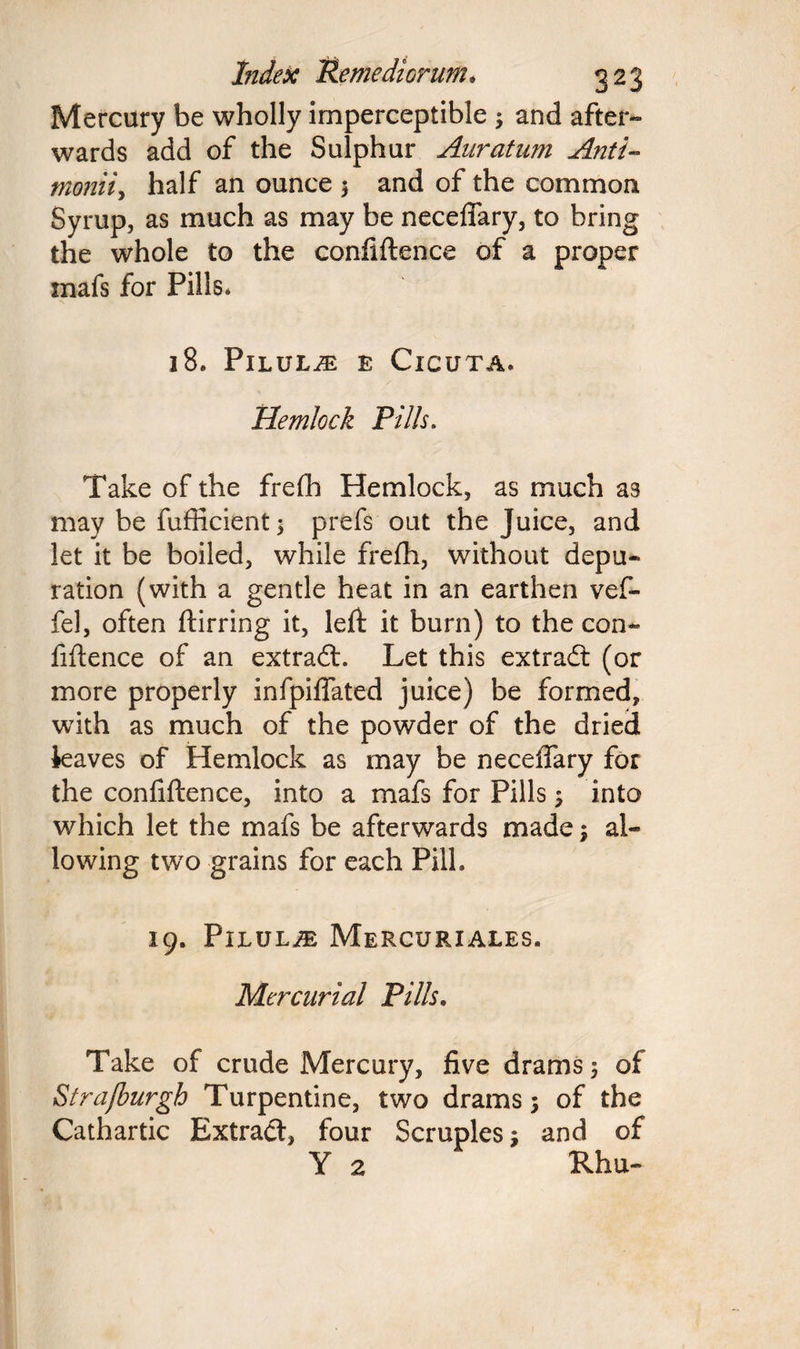 Mercury be wholly imperceptible ; and after¬ wards add of the Sulphur Anratum Anti- moniiy half an ounce $ and of the common Syrup, as much as may be neceffary, to bring the whole to the confidence of a proper mafs for Pills, 18. Pilule e Cicuta. Hemlock Pills. Take of the frefh Hemlock, as much as may be fufficient; prefs out the Juice, and let it be boiled, while frefh, without depu¬ ration (with a gentle heat in an earthen vef- fel, often dirring it, left it burn) to the con¬ fidence of an extradt. Let this extract (or more properly infpiffated juice) be formed, with as much of the powder of the dried ieaves of Hemlock as may be neceffary for the confidence, into a mafs for Pills y into which let the mafs be afterwards made y al¬ lowing twro grains for each Pill. 19. PlLULJE MeRCURIALES. Mercurial Pills, Take of crude Mercury, five drams 5 of Strafburgh Turpentine, two drams; of the Cathartic Extract, four Scruples; and of Y 2 Rhu-