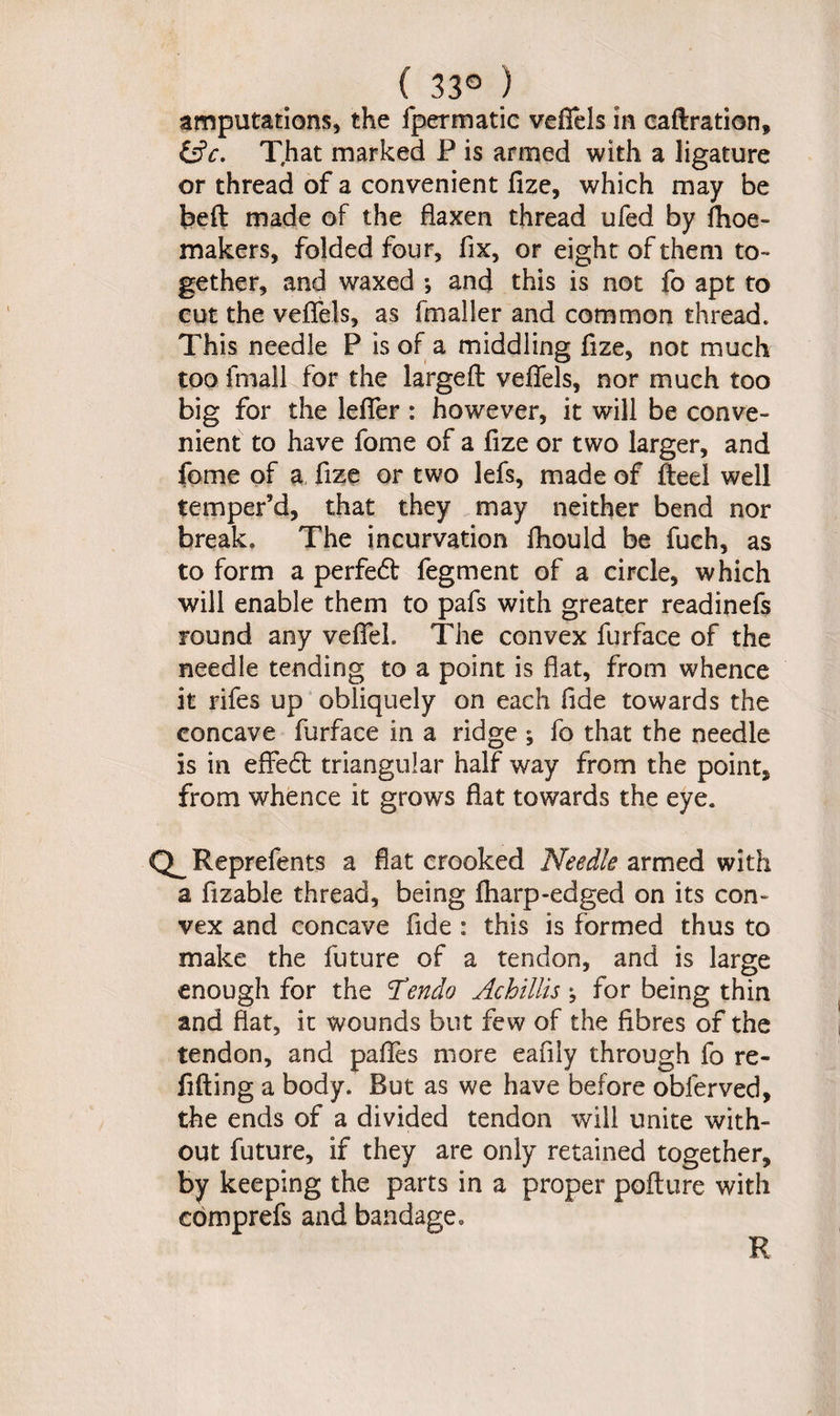 ( 33° ) amputations, the fpermatic veffels in caftration, (Sc. That marked P is armed with a ligature or thread of a convenient fize, which may be belt made of the flaxen thread ufed by fhoe- makers, folded four, fix, or eight of them to¬ gether, and waxed *, and this is not fo apt to cut the veffels, as fmaller and common thread. This needle P is of a middling fize, not much too fmail for the largefl veffels, nor much too big for the leffer : however, it will be conve¬ nient to have fome of a fize or two larger, and feme of a fize or two lefs, made of fteel well temper’d, that they may neither bend nor break. The incurvation fhould be fuch, as to form a perfedt fegment of a circle, which will enable them to pafs with greater readinefs round any veffeh The convex furface of the needle tending to a point is flat, from whence it rifes up obliquely on each fide towards the concave furface in a ridge ; fo that the needle is in effedt triangular half way from the point, from whence it grows flat towards the eye. Reprefents a flat crooked Needle armed with a fizable thread, being fharp-edged on its con¬ vex and concave fide : this is formed thus to make the future of a tendon, and is large enough for the Tendo Achillis; for being thin and flat, it wounds but few of the fibres of the tendon, and paffes more eafily through fo re¬ filling a body. But as we have before obferved, the ends of a divided tendon will unite with¬ out future, if they are only retained together, by keeping the parts in a proper poflure with comprefs and bandage. R