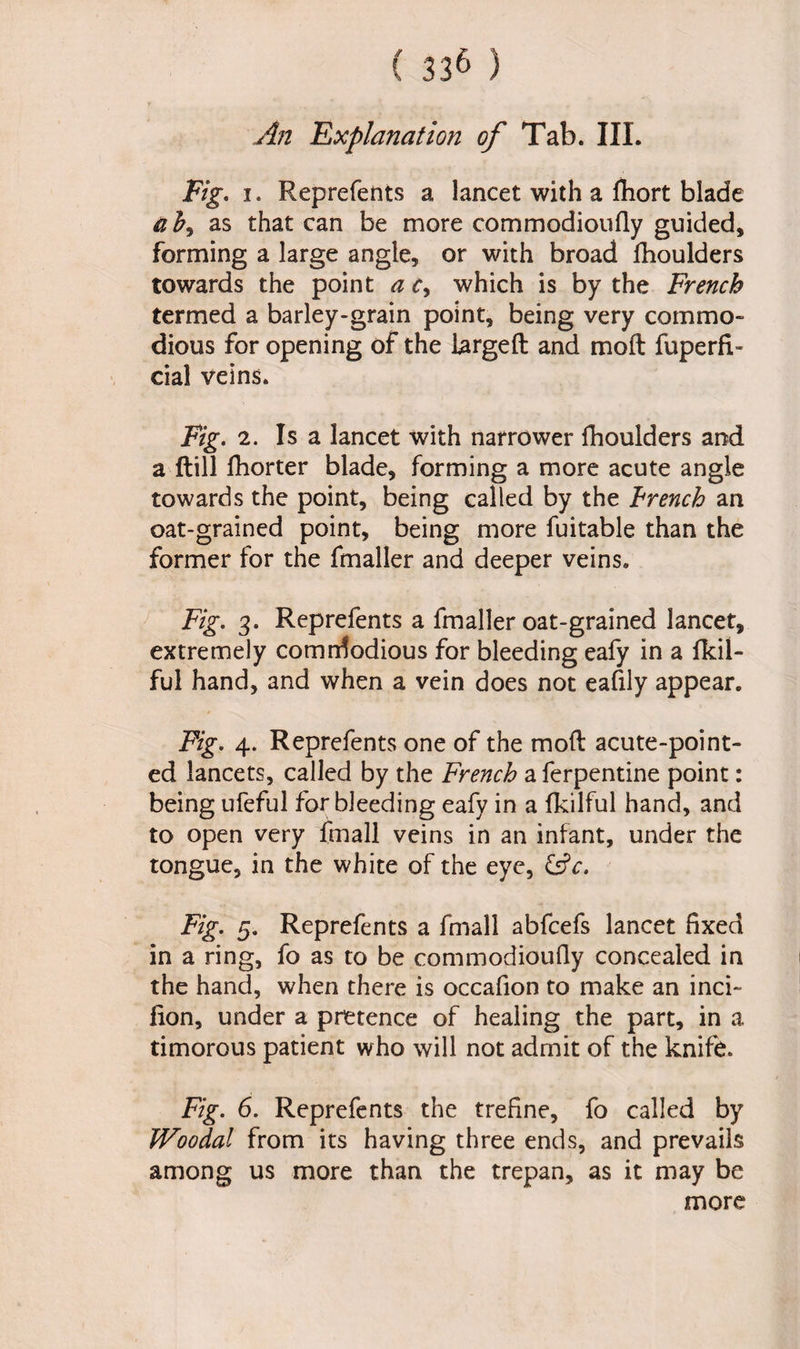 An Explanation of Tab. III. Fig. i. Reprefents a lancet with a fhort blade ab, as that can be more commodioufly guided, forming a large angle, or with broad fhoulders towards the point a r, which is by the French termed a barley-grain point, being very commo¬ dious for opening of the Largeft and molt fuperfi- dal veins. Fig. 2. Is a lancet with narrower fhoulders and a Hill fhorter blade, forming a more acute angle towards the point, being called by the trench an oat-grained point, being more fuitable than the former for the fmaller and deeper veins. Fig. 3. Reprefents a fmaller oat-grained lancet, extremely comrdodious for bleeding eafy in a fkil- ful hand, and when a vein does not eafily appear. Fig. 4. Reprefents one of the moft acute-point¬ ed lancets, called by the French a ferpentine point: being ufeful for bleeding eafy in a fkilful hand, and to open very fmall veins in an infant, under the tongue, in the white of the eye, &c. Fig. 5. Reprefents a fmall abfcefs lancet fixed in a ring, fo as to be commodioufly concealed in the hand, when there is occafion to make an inci- fion, under a pretence of healing the part, in a timorous patient who will not admit of the knife. Fig. 6. Reprefents the trefine, fo called by Woodal from its having three ends, and prevails among us more than the trepan, as it may be more