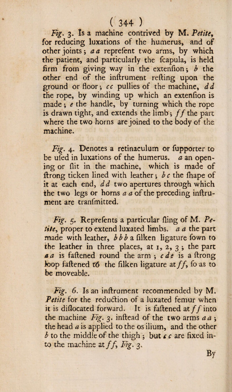 Fig. 3. Is a machine contrived by M. Petite, for reducing luxations of the humerus, and of other joints a a repreient two arms, by which the patient, and particularly the fcapula, is held firm from giving way in the extenfion; b the other end of the inftrument retting upon the ground or floor*, cc pullies of the machine, dd the rope, by winding up which an extenfion is made; e the handle, by turning which the rope is drawn tight, and extends the limb; //the part where the two horns are joined to the body of the machine. Fig. 4. Denotes a retinaculum or fupporter to be ufed in luxations of the humerus, a an open¬ ing or flit in the machine, which is made of ftrong ticken lined with leather; b c the fliape of it at each end, dd two apertures through which the two legs or horns a a of the preceding inftru¬ ment are tranfmitted. Fig. 5. Reprefents a particular fling of M. Pe¬ tite, proper to extend luxated limbs, a a the part made with leather, bhb a filken ligature fown to the leather in three places, at i, 2, 3 ; the part a a is fattened round the arm ; e de is a ftrong loop fattened t6 the filken ligature at //, fo as to be moveable. Fig. 6. Is an inftrument recommended by M. Petite for the reduction of a luxated femur when it is diflocated forward. It is fattened at//into the machine Fig. 3. inftead of the two arms a a ; the head a is applied to the os ilium, and the other 1 to the middle of the thigh ; but t c are fixed in¬ to the machine at//, Fig. 3. By